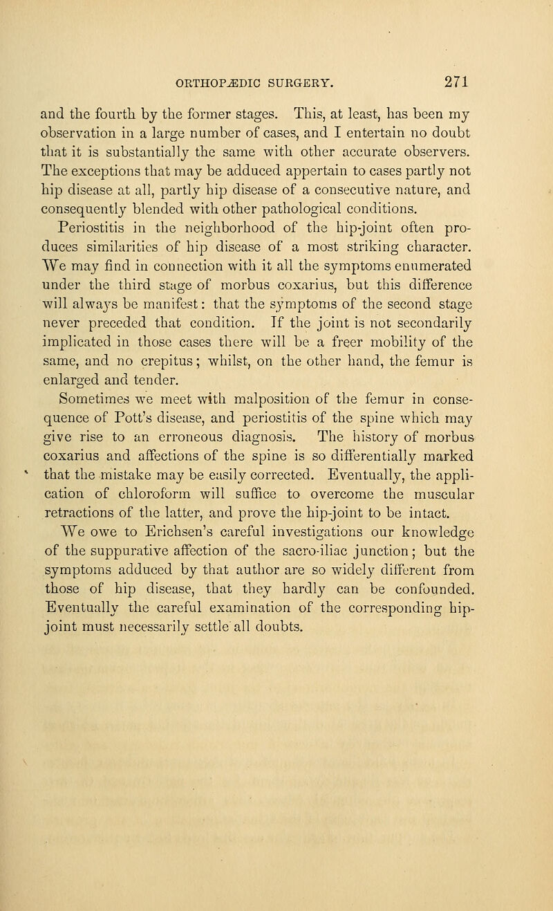 and the fourth, by the former stages. This, at least, has been my observation in a large number of cases, and I entertain no doubt that it is substantially the same with other accurate observers. The exceptions that may be adduced appertain to cases partly not hip disease at all, partly hip disease of a consecutive nature, and consequently blended with other pathological conditions. Periostitis in the neighborhood of the hip-joint often pro- duces similarities of hip disease of a most striking character. We may find in connection with it all the symptoms enumerated under the third staafe of morbus coxarius, but this difference will alwa}rs be manifest: that the symptoms of the second stage never preceded that condition. If the joint is not secondarily implicated in those cases there will be a freer mobility of the same, and no crepitus; whilst, on the other hand, the femur is enlarged and tender. Sometimes we meet with malposition of the femur in conse- quence of Pott's disease, and periostitis of the spine which may give rise to an erroneous diagnosis. The history of morbus coxarius and affections of the spine is so differentially marked that the mistake may be easily corrected. Eventually, the appli- cation of chloroform will suffice to overcome the muscular retractions of the latter, and prove the hip-joint to be intact. We owe to Erichsen's careful investigations our knowledge of the suppurative affection of the sacro-iliac junction; but the symptoms adduced by that author are so widely different from those of hip disease, that they hardly can be confounded, Eventually the careful examination of the corresponding hip- joint must necessarily settle'all doubts.