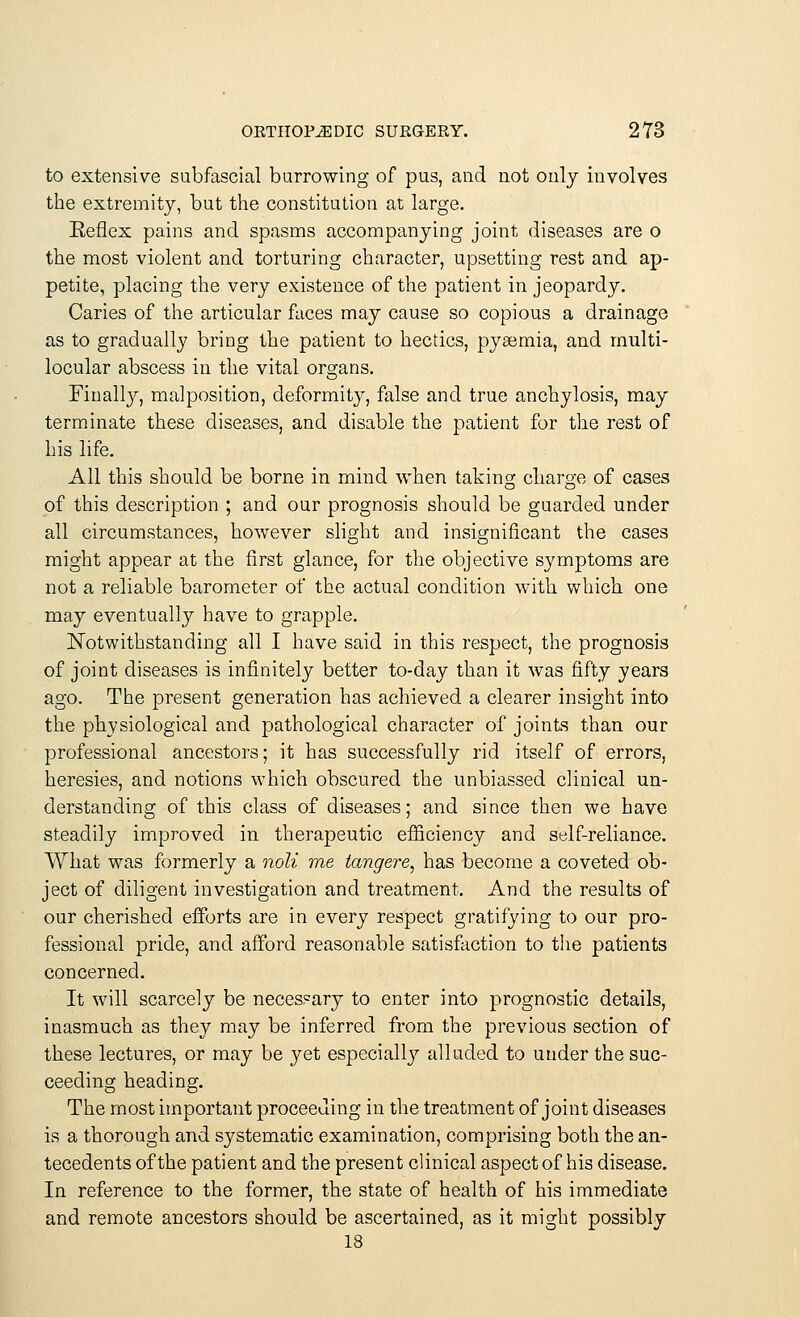 to extensive subfascial burrowing of pus, and not only involves the extremity, but the constitution at large. Keflex pains and spasms accompanying joint diseases are o the most violent and torturing character, upsetting rest and ap- petite, placing the very existence of the patient in jeopardy. Caries of the articular faces may cause so copious a drainage as to gradually bring the patient to hectics, pyaemia, and multi- locular abscess in the vital organs. Finally, malposition, deformity, false and true anchylosis, may terminate these diseases, and disable the patient for the rest of his life. All this should be borne in mind when taking charge of cases of this description ; and our prognosis should be guarded under all circumstances, however slight and insignificant the cases might appear at the first glance, for the objective symptoms are not a reliable barometer of the actual condition with which one may eventually have to grapple. Notwithstanding all I have said in this respect, the prognosis of joint diseases is infinitely better to-day than it was fifty years ago. The present generation has achieved a clearer insight into the physiological and pathological character of joints than our professional ancestors; it has successfully rid itself of errors, heresies, and notions which obscured the unbiassed clinical un- derstanding of this class of diseases; and since then we have steadily improved in therapeutic efficiency and self-reliance. What was formerly a noli me tangere, has become a coveted ob- ject of diligent investigation and treatment. And the results of our cherished efforts are in every respect gratifying to our pro- fessional pride, and afford reasonable satisfaction to the patients concerned. It will scarcely be necessary to enter into prognostic details, inasmuch as they may be inferred from the previous section of these lectures, or may be yet especially alluded to under the suc- ceeding heading. The most important proceeding in the treatment of joint diseases is a thorough and systematic examination, comprising both the an- tecedents of the patient and the present clinical aspect of his disease. In reference to the former, the state of health of his immediate and remote ancestors should be ascertained, as it might possibly 18
