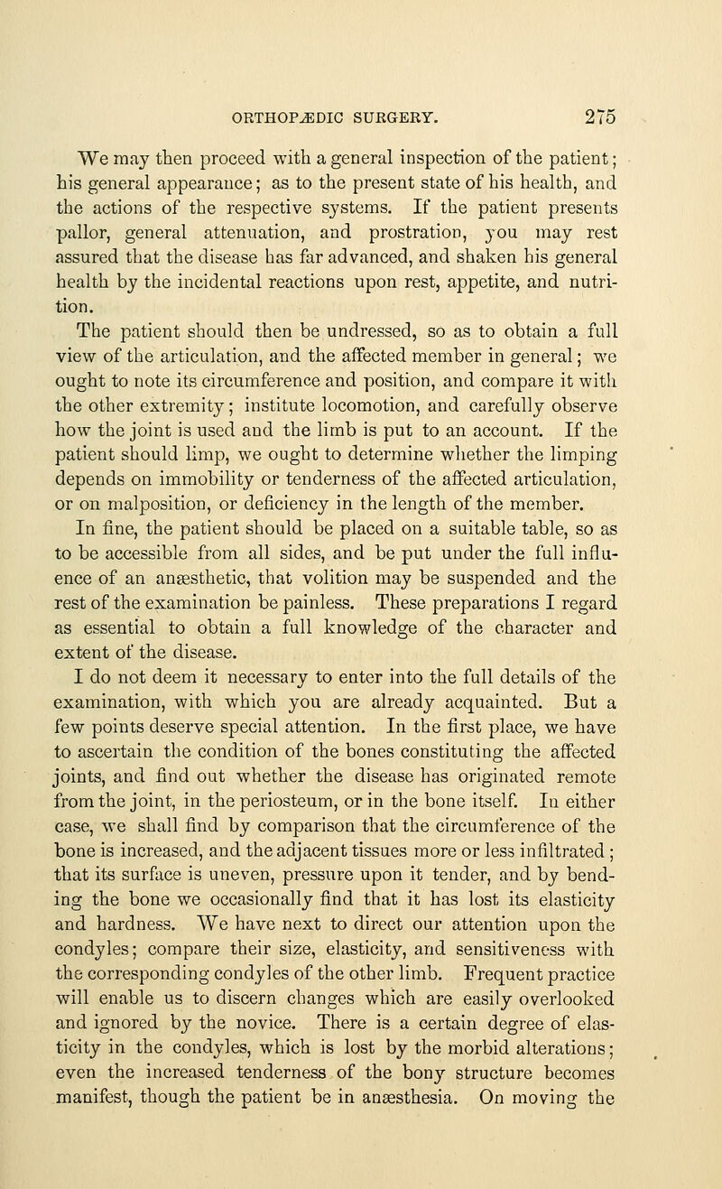 We may then proceed with a general inspection of the patient; his general appearance; as to the present state of his health, and the actions of the respective systems. If the patient presents pallor, general attenuation, and prostration, you may rest assured that the disease has far advanced, and shaken his general health by the incidental reactions upon rest, appetite, and nutri- tion. The patient should then be undressed, so as to obtain a full view of the articulation, and the affected member in general; we ought to note its circumference and position, and compare it with the other extremity; institute locomotion, and carefully observe how the joint is used and the limb is put to an account. If the patient should limp, we ought to determine whether the limping depends on immobility or tenderness of the affected articulation, or on malposition, or deficiency in the length of the member. In fine, the patient should be placed on a suitable table, so as to be accessible from all sides, and be put under the full influ- ence of an anaesthetic, that volition may be suspended and the rest of the examination be painless. These preparations I regard as essential to obtain a full knowledge of the character and extent of the disease. I do not deem it necessary to enter into the full details of the examination, with which you are already acquainted. But a few points deserve special attention. In the first place, we have to ascertain the condition of the bones constituting the affected joints, and find out whether the disease has originated remote from the joint, in the periosteum, or in the bone itself. In either case, we shall find by comparison that the circumference of the bone is increased, and the adjacent tissues more or less infiltrated; that its surface is uneven, pressure upon it tender, and by bend- ing the bone we occasionally find that it has lost its elasticity and hardness. We have next to direct our attention upon the condyles; compare their size, elasticity, and sensitiveness with the corresponding condyles of the other limb. Frequent practice will enable us to discern changes which are easily overlooked and ignored by the novice. There is a certain degree of elas- ticity in the condyles, which is lost by the morbid alterations; even the increased tenderness of the bony structure becomes manifest, though the patient be in anaesthesia. On moving the