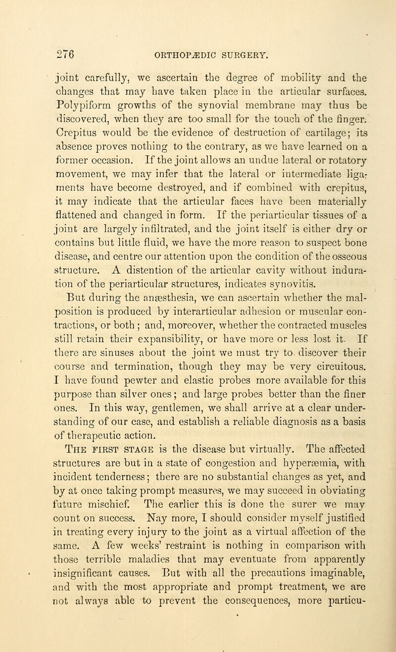 joint carefully, we ascertain the degree of mobility and the changes that may have taken place in the articular surfaces. Polypiform growths of the synovial membrane may thus be discovered, when they are too small for the touch of the finger. Crepitus would be the evidence of destruction of cartilage; its absence proves nothing to the contrary, as we have learned on a former occasion. If the joint allows an undue lateral or rotatory movement, we may infer that the lateral or intermediate liga- ments have become destroyed, and if combined with crepitus, it may indicate that the articular faces have been materially flattened and changed in form. If the periarticular tissues of a joint are largely infiltrated, and the joint itself is either dry or contains but little fluid, we have the more reason to suspect bone disease, and centre our attention upon the condition of the osseous structure. A distention of the articular cavity without indura- tion of the periarticular structures, indicates synovitis. But during the anaesthesia, we can ascertain whether the mal- position is produced by interarticular adhesion or muscular con- tractions, or both ; and, moreover, whether the contracted muscles still retain their expansibility, or have more or less lost it. If there are sinuses about the joint we must try to discover their course and termination, though they may be very circuitous. I have found pewter and elastic probes more available for this purpose than silver ones; and large probes better than the finer ones. In this way, gentlemen, we shall arrive at a clear under- standing of our case, and establish a reliable diagnosis as a basis of therapeutic action. The first stage is the disease but virtually. The affected structures are but in a state of congestion and hyperemia, with incident tenderness; there are no substantial changes as yet, and by at once taking prompt measures, we may succeed in obviating future mischief. The earlier this is done the surer we may count on success. Nay more, I should consider myself justified in treating every injury to the joint as a virtual affection of the same. A few weeks' restraint is nothing in comparison with those terrible maladies that may eventuate from apparently insignificant causes. But with all the precautions imaginable, and with the most appropriate and prompt treatment, we are not always able to prevent the consequences, more particu-