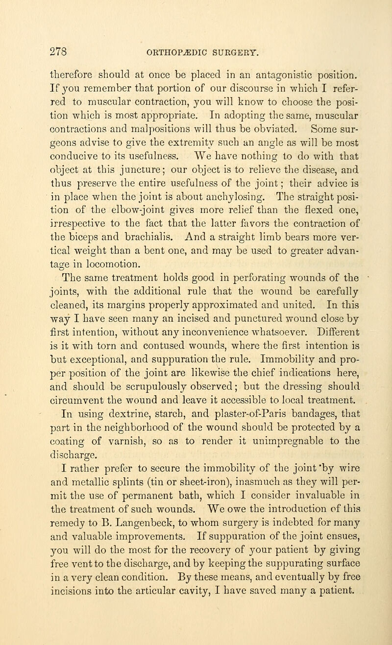 therefore should at once be placed in an antagonistic position. If you remember that portion of our discourse in which I refer- red to muscular contraction, you will know to choose the posi- tion which is most appropriate. In adopting the same, muscular contractions and malpositions will thus be obviated. Some sur- geons advise to give the extremity such an angle as will be most conducive to its usefulness. We have nothing to do with that object at this juncture; our object is to relieve the disease, and thus preserve the entire usefulness of the joint; their advice is in place when the joint is about anchylosing. The straight posi- tion of the elbow-joint gives more relief than the flexed one, irrespective to the fact that the latter favors the contraction of the biceps and brachialis. And a straight limb bears more ver- tical weight than a bent one, and may be used to greater advan- tage in locomotion. The same treatment holds good in perforating wounds of the joints, with the additional rule that the wound be carefully cleaned, its margins properly approximated and united. In this way I have seen many an incised and punctured wound close by first intention, without any inconvenience whatsoever. Different is it with torn and contused wounds, where the first intention is but exceptional, and suppuration the rule. Immobility and pro- per position of the joint are likewise the chief indications here, and should be scrupulously observed; but the dressing should circumvent the wound and leave it accessible to local treatment. In using dextrine, starch, and plaster-of-Paris bandages, that part in the neighborhood of the wound should be protected by a coating of varnish, so as to render it unimpregnable to the discharge. I rather prefer to secure the immobility of the joint 'by wire and metallic splints (tin or sheet-iron), inasmuch as they will per- mit the use of permanent bath, which I consider invaluable in the treatment of such wounds. We owe the introduction of this remedy to B. Langenbeck, to whom surgery is indebted for many and valuable improvements. If suppuration of the joint ensues, you will do the most for the recovery of your patient by giving free vent to the discharge, and by keeping the suppurating surface in a very clean condition. By these means, and eventually by free incisions into the articular cavity, I have saved many a patient.