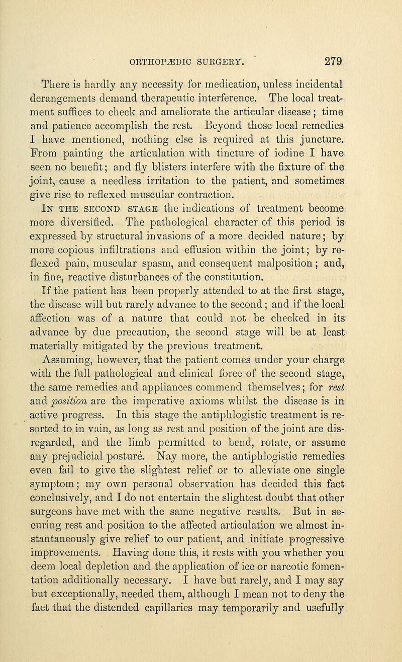 There is hardly any necessity for medication, unless incidental derangements demand therapeutic interference. The local treat- ment suffices to check and ameliorate the articular disease ; time and patience accomplish the rest. Beyond those local remedies I have mentioned, nothing else is required at this juncture. From painting the articulation with tincture of iodine I have seen no benefit; and fly blisters interfere with the fixture of the joint, cause a needless irritation to the patient, and sometimes give rise to refiexed muscular contraction. In the second stage the indications of treatment become more diversified. The pathological character of this period is expressed by structural invasions of a more decided nature; by more copious infiltrations and effusion within the joint; byre- flexed pain, muscular spasm, and consequent malposition; and, in fine, reactive disturbances of the constitution. If the patient has been properly attended to at the first stage, the disease will but rarely advance to the second; and if the local affection was of a nature that could not be checked in its advance by due precaution, the second stage will be at least materially mitigated by the previous treatment. Assuming, however, that the patient comes under your charge with the full pathological and clinical force of the second stage, the same remedies and appliances commend themselves; for rest and position are the imperative axioms whilst the disease is in active progress. In this stage the antiphlogistic treatment is re- sorted to in vain, as long as rest and position of the joint are dis- regarded, and the limb permitted to bend, rotate, or assume any prejudicial posture. Nay more, the antiphlogistic remedies even fail to give the slightest relief or to alleviate one single symptom; my own personal observation has decided this fact conclusively, and I do not entertain the slightest doubt that other surgeons have met with the same negative results. But in se- curing rest and position to the affected articulation we almost in- stantaneously give relief to our patient, and initiate progressive improvements. Having done this, it rests with you whether you deem local depletion and the application of ice or narcotic fomen- tation additionally necessary. I have but rarely, and I may say but exceptionally, needed them, although I mean not to deny the fact that the distended capillaries may temporarily and usefully