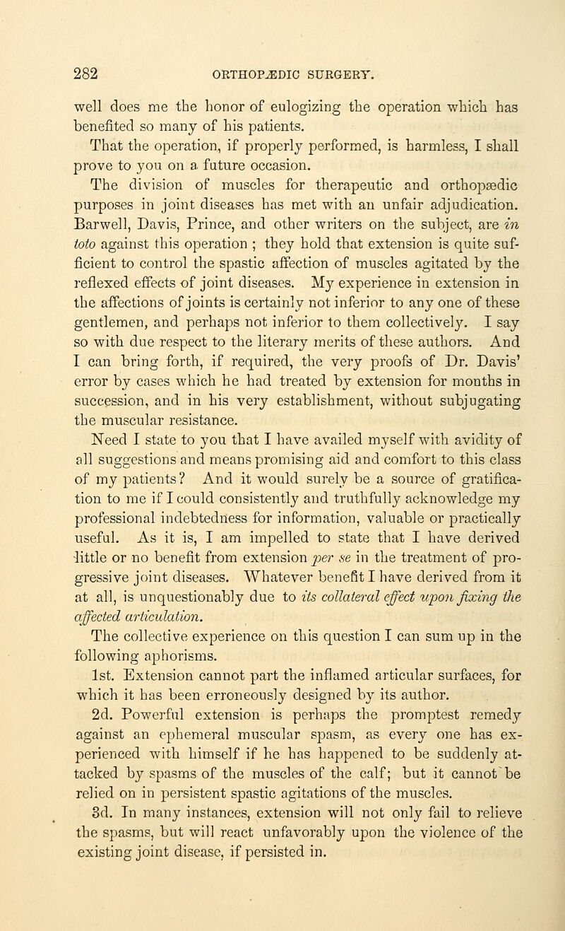 well does me the honor of eulogizing the operation which has benefited so many of his patients. That the operation, if properly performed, is harmless, I shall prove to you on a future occasion. The division of muscles for therapeutic and orthopsedic purposes in joint diseases has met with an unfair adjudication. Barwell, Davis, Prince, and other writers on the subject, are in toto against this operation ; they hold that extension is quite suf- ficient to control the spastic affection of muscles agitated by the reflexed effects of joint diseases. My experience in extension in the affections of joints is certainly not inferior to any one of these gentlemen, and perhaps not inferior to them collectively. I say so with due respect to the literary merits of these authors. And I can bring forth, if required, the very proofs of Dr. Davis' error by cases which he had treated by extension for months in succession, and in his very establishment, without subjugating the muscular resistance. Need I state to you that I have availed myself with avidity of all suggestions and means promising aid and comfort to this class of my patients ? And it would surely be a source of gratifica- tion to me if I could consistently and truthfully acknowledge my professional indebtedness for information, valuable or practically useful. As it is, I am impelled to state that I have derived little or no benefit from extension per se in the treatment of pro- gressive joint diseases. Whatever benefit I have derived from it at all, is unquestionably due to its collateral effect upon fixing the affected articulation. The collective experience on this question I can sum up in the following aphorisms. 1st. Extension cannot part the inflamed articular surfaces, for which it has been erroneously designed by its author. 2d. Powerful extension is perhaps the promptest remedy against an ephemeral muscular spasm, as every one has ex- perienced with himself if he has happened to be suddenly at- tacked by spasms of the muscles of the calf; but it cannotbe relied on in persistent spastic agitations of the muscles. 3d. In many instances, extension will not only fail to relieve the spasms, but will react unfavorably upon the violence of the existing joint disease, if persisted in.