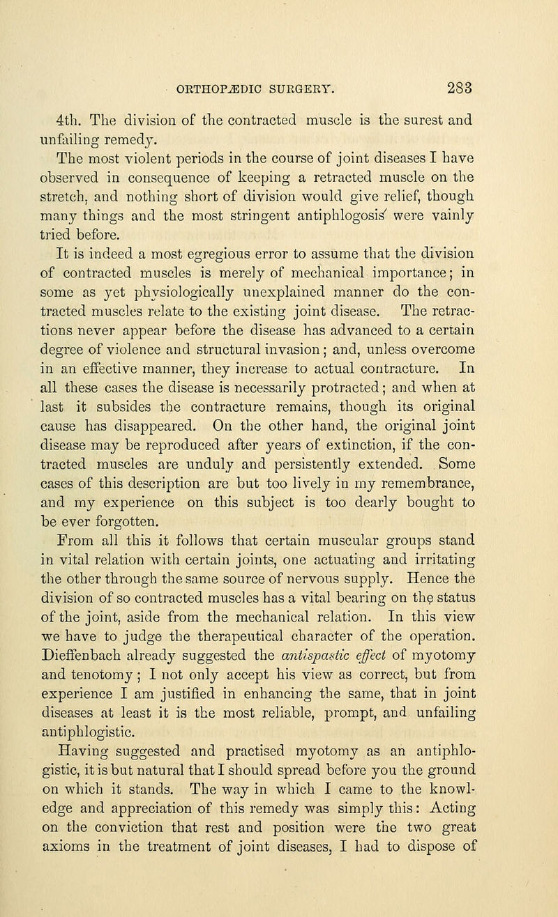 4th. The division of the contracted muscle is the surest and unfailing remedy. The most violent periods in the course of joint diseases I have observed in consequence of keeping a retracted muscle on the stretch, and nothing short of division would give relief, though many things and the most stringent antiphlogosis/ were vainly tried before. It is indeed a most egregious error to assume that the division of contracted muscles is merely of mechanical importance; in some as yet physiologically unexplained manner do the con- tracted muscles relate to the existing joint disease. The retrac- tions never appear before the disease has advanced to a certain degree of violence and structural invasion; and, unless overcome in an effective manner, they increase to actual contracture. In all these cases the disease is necessarily protracted; and when at last it subsides the contracture remains, though its original cause has disappeared. On the other hand, the original joint disease may be reproduced after years of extinction, if the con- tracted muscles are unduly and persistently extended. Some cases of this description are but too lively in my remembrance, and my experience on this subject is too dearly bought to be ever forgotten. From all this it follows that certain muscular groups stand in vital relation with certain joints, one actuating and irritating the other through the same source of nervous supply. Hence the division of so contracted muscles has a vital bearing on the status of the joint, aside from the mechanical relation. In this view we have to judge the therapeutical character of the operation. Dieffenbach already suggested the antispastic effect of myotomy and tenotomy; I not only accept his view as correct, but from experience I am justified in enhancing the same, that in joint diseases at least it is the most reliable, prompt, and unfailing antiphlogistic. Having suggested and practised myotomy as an antiphlo- gistic, it is but natural that I should spread before you the ground on which it stands. The way in which I came to the knowl- edge and appreciation of this remedy was simply this: Acting on the conviction that rest and position were the two great axioms in the treatment of joint diseases, I had to dispose of