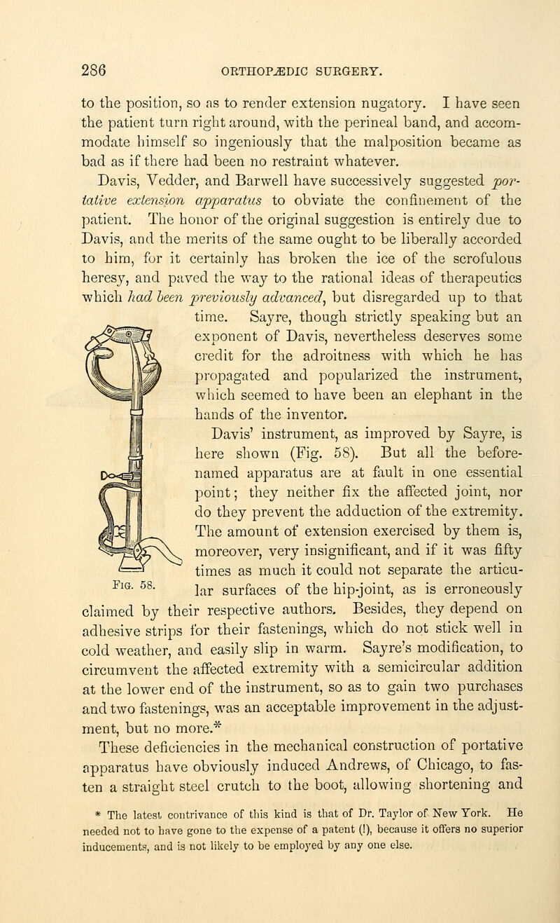 to the position, so as to render extension nugatory. I have seen the patient turn right around, with the perineal band, and accom- modate himself so ingeniously that the malposition became as bad as if there had been no restraint whatever. Davis, Vedder, and Barwell have successively suggested 'por- tative extension apparatus to obviate the confinement of the patient. The honor of the original suggestion is entirely due to Davis, and the merits of the same ought to be liberally accorded to him, for it certainly has broken the ice of the scrofulous heresy, and paved the way to the rational ideas of therapeutics which had been previously advanced, but disregarded up to that time. Say re, though strictly speaking but an exponent of Davis, nevertheless deserves some credit for the adroitness with which he has propagated and popularized the instrument, which seemed to have been an elephant in the hands of the inventor. Davis' instrument, as improved by Sayre, is here shown (Fig. 58). But all the before- named apparatus are at fault in one essential point; they neither fix the affected joint, nor do they prevent the adduction of the extremity. The amount of extension exercised by them is, moreover, very insignificant, and if it was fifty times as much it could not separate the articu- Fig. 58. jar surfaces 0f the hip-joint, as is erroneously claimed by their respective authors. Besides, they depend on adhesive strips for their fastenings, which do not stick well in cold weather, and easily slip in warm. Sayre's modification, to circumvent the affected extremity with a semicircular addition at the lower end of the instrument, so as to gain two purchases and two fastenings, was an acceptable improvement in the adjust- ment, but no more.* These deficiencies in the mechanical construction of portative apparatus have obviously induced Andrews, of Chicago, to fas- ten a straight steel crutch to the boot, allowing shortening and * The latest contrivance of this kind is that of Dr. Taylor of New York. He needed not to have gone to the expense of a patent (!), because it offers no superior inducements, and is not likely to be employed by any one else.