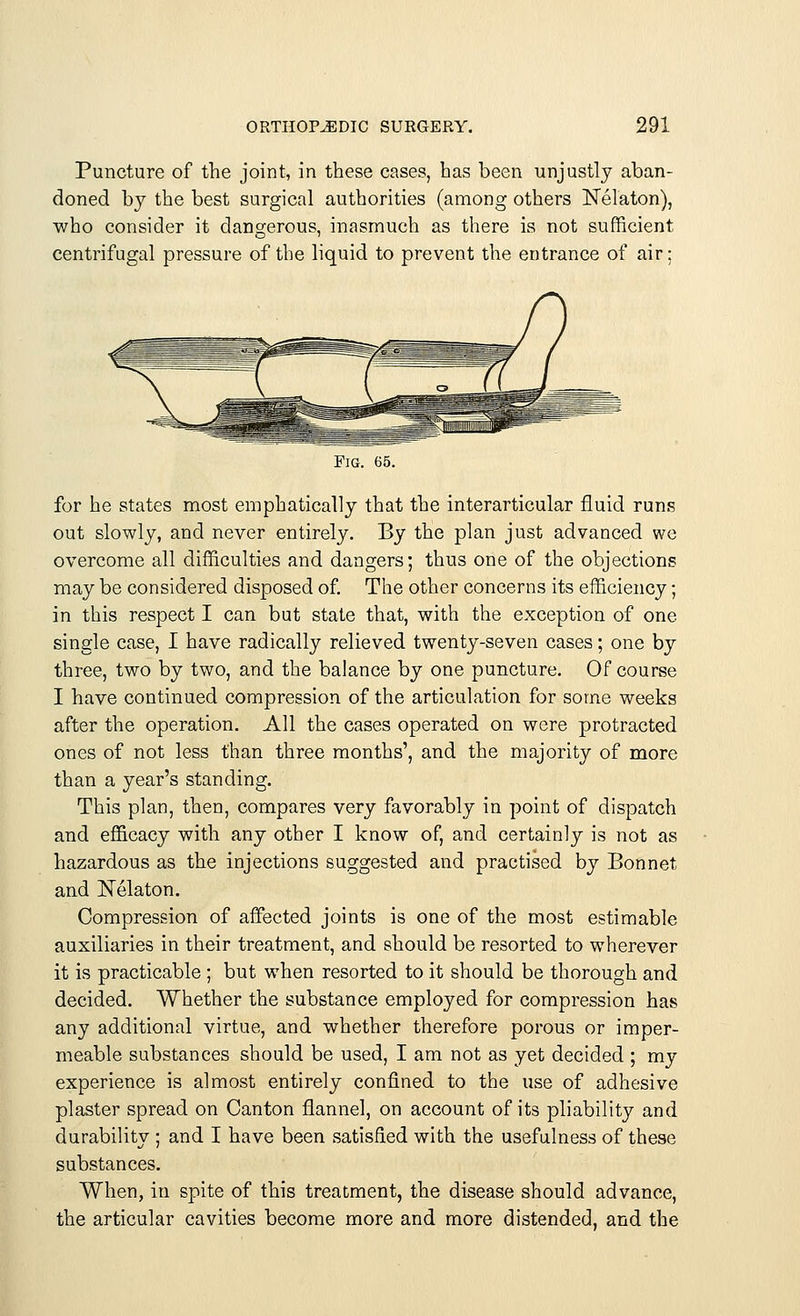 Puncture of the joint, in these cases, has been unjustly aban- doned by the best surgical authorities (among others Nelaton), who consider it dangerous, inasmuch as there is not sufficient centrifugal pressure of the liquid to prevent the entrance of air; Fig. 65. for he states most emphatically that the interarticular fluid runs out slowly, and never entirely. By the plan just advanced we overcome all difficulties and dangers; thus one of the objections may be considered disposed of. The other concerns its efficiency; in this respect I can but state that, with the exception of one single case, I have radically relieved twenty-seven cases; one by three, two by two, and the balance by one puncture. Of course I have continued compression of the articulation for some weeks after the operation. All the cases operated on were protracted ones of not less than three months', and the majority of more than a year's standing. This plan, then, compares very favorably in point of dispatch and efficacy with any other I know of, and certainly is not as hazardous as the injections suggested and practised by Bonnet and Nekton. Compression of affected joints is one of the most estimable auxiliaries in their treatment, and should be resorted to wherever it is practicable ; but when resorted to it should be thorough and decided. Whether the substance employed for compression has any additional virtue, and whether therefore porous or imper- meable substances should be used, I am not as yet decided ; my experience is almost entirely confined to the use of adhesive plaster spread on Canton flannel, on account of its pliability and durability ; and I have been satisfied with the usefulness of these substances. When, in spite of this treatment, the disease should advance, the articular cavities become more and more distended, and the