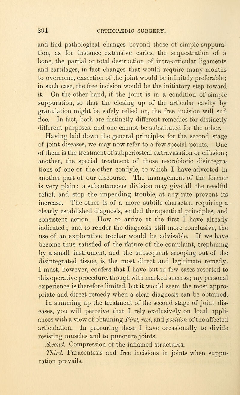 and find pathological changes beyond those of simple suppura- tion, as for instance extensive caries, the sequestration of a bone, the partial or total destruction of intra-articular ligaments and cartilages, in fact changes that would require many months to overcome, exsection of the joint would be infinitely preferable; in such case, the free incision would be the initiatory step toward it. On the other hand, if the joint is in a condition of simple suppuration, so that the closing up of the articular cavity by granulation might be safely relied on, the free incision will suf- fice. In fact, both are distinctly different remedies for distinctly different purposes, and one cannot be substituted for the other. Having laid down the general principles for the second stage of joint diseases, we may now refer to a few special points. One of them is the treatment of subperiosteal extravasation or effusion; another, the special treatment of those necrobiotic disintegra- tions of one or the other condyle, to which I have adverted in another part of our discourse. The management of the former is very plain: a subcutaneous division may give all the needful relief, and stop the impending trouble, at any rate prevent its increase. The other is of a more subtile character, requiring a clearly established diagnosis, settled therapeutical principles, and consistent action. How to arrive at the first I have already indicated; and to render the diagnosis still more conclusive, the use of an explorative trochar would be advisable. If we have become thus satisfied of the rfature of the complaint, trephining by a small instrument, and the subsequent scooping, out of the disintegrated tissue, is the most direct and legitimate remedy. I must, however, confess that I have but in few cases resorted to this operative procedure, though with marked success; my personal experience is therefore limited, but it would seem the most appro- priate and direct remedy when a clear diagnosis can be obtained. In summing up the treatment of the second stage of joint dis- eases, you will perceive that I rely exclusively on local appli- ances with a view of obtaining First, rest, and •position of the affected articulation. In procuring these I have occasionally to divide resisting muscles and to puncture joints. Second. Compression of the inflamed structures. Third. Paracentesis and free incisions in joints when suppu- ration prevails.