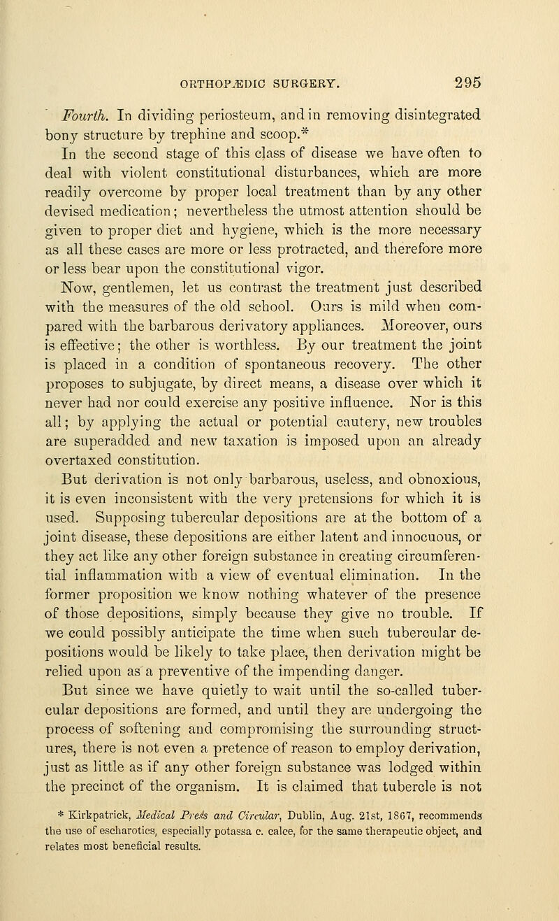 Fourth. In dividing periosteum, and in removing disintegrated bony structure by trephine and scoop.* In the second stage of this class of disease we have often to deal with violent constitutional disturbances, which are more readily overcome by proper local treatment than by any other devised medication; nevertheless the utmost attention should be given to proper diet and hygiene, which is the more necessary as all these cases are more or less protracted, and therefore more or less bear upon the constitutional vigor. Now, gentlemen, let us contrast the treatment just described with the measures of the old school. Ours is mild when com- pared with the barbarous derivatory appliances. Moreover, ours is effective; the other is worthless. By our treatment the joint is placed in a condition of spontaneous recovery. The other proposes to subjugate, by direct means, a disease over which it never had nor could exercise any positive influence. Nor is this all; by applying the actual or potential cautery, new troubles are superadded and new taxation is imposed upon an already overtaxed constitution. But derivation is not only barbarous, useless, and obnoxious, it is even inconsistent with the very pretensions for which it is used. Supposing tubercular depositions are at the bottom of a joint disease, these depositions are either latent and innocuous, or they act like any other foreign substance in creating circumferen- tial inflammation with a view of eventual elimination. In the former proposition we know nothing whatever of the presence of those depositions, simply because they give no trouble. If we could possibly anticipate the time when such tubercular de- positions would be likely to take place, then derivation might be relied upon as a preventive of the impending clanger. But since we have quietly to wait until the so-called tuber- cular depositions are formed, and until they are undergoing the process of softening and compromising the surrounding struct- ures, there is not even a pretence of reason to employ derivation, just as little as if any other foreign substance was lodged within the precinct of the organism. It is claimed that tubercle is not * Kirkpatrick, Medical Press and Circular, Dublin, Aug. 21st, 1867, recommends the use of escharotics, especially potassa c. calce, for the same therapeutic object, and relates most beneficial results.