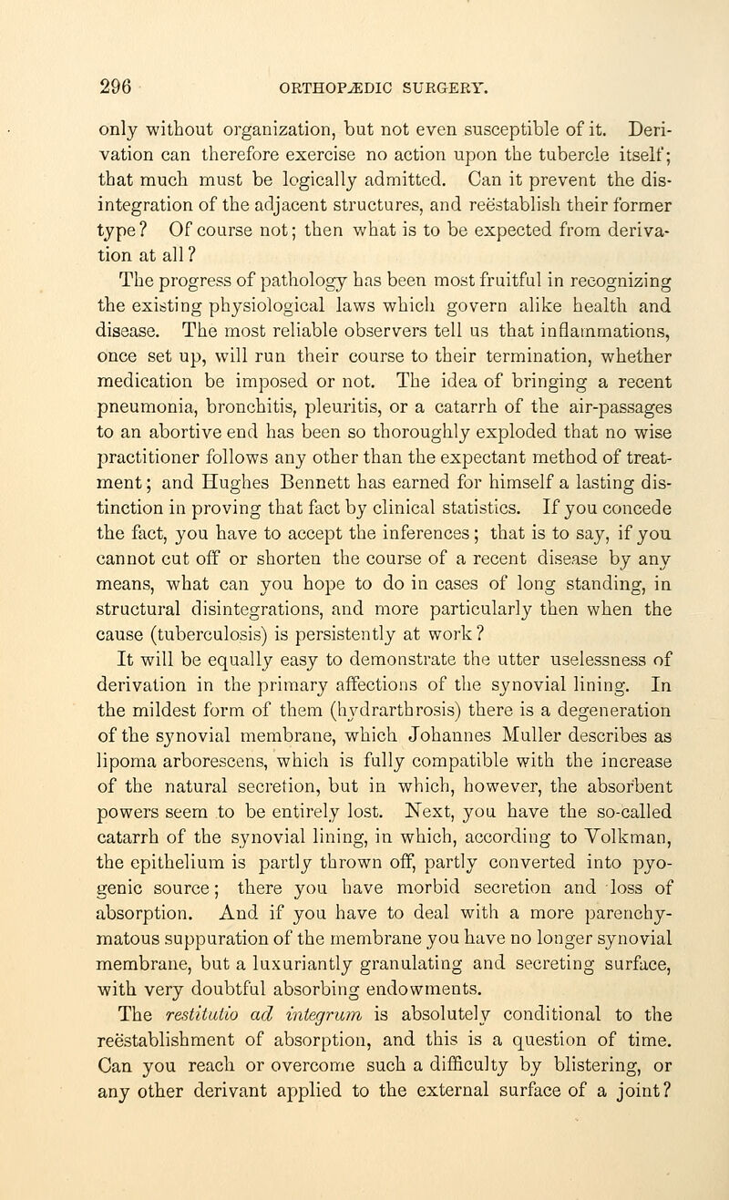 only without organization, but not even susceptible of it. Deri- vation can therefore exercise no action upon the tubercle itself; that much must be logically admitted. Can it prevent the dis- integration of the adjacent structures, and reestablish their former type? Of course not; then what is to be expected from deriva- tion at all ? The progress of pathology has been most fruitful in recognizing the existing physiological laws which govern alike health and disease. The most reliable observers tell us that inflammations, once set up, will run their course to their termination, whether medication be imposed or not. The idea of bringing a recent pneumonia, bronchitis, pleuritis, or a catarrh of the air-passages to an abortive end has been so thoroughly exploded that no wise practitioner follows any other than the expectant method of treat- ment ; and Hughes Bennett has earned for himself a lasting dis- tinction in proving that fact by clinical statistics. If you concede the fact, you have to accept the inferences; that is to say, if you cannot cut off or shorten the course of a recent disease by any means, what can you hope to do in cases of long standing, in structural disintegrations, and more particularly then when the cause (tuberculosis) is persistently at work? It will be equally easy to demonstrate the utter uselessness of derivation in the primary affections of the synovial lining. In the mildest form of them (hydrarthrosis) there is a degeneration of the s}movial membrane, which Johannes Muller describes as lipoma arborescens, which is fully compatible with the increase of the natural secretion, but in which, however, the absorbent powers seem to be entirely lost. Next, you have the so-called catarrh of the synovial lining, in which, according to Volkman, the epithelium is partly thrown off, partly converted into pyo- genic source; there you have morbid secretion and loss of absorption. And if you have to deal with a more parenchy- matous suppuration of the membrane you have no longer synovial membrane, but a luxuriantly granulating and secreting surface, with very doubtful absorbing endowments. The restitutio ad integrum is absolute!}' conditional to the reestablishment of absorption, and this is a question of time. Can you reach or overcome such a difficulty by blistering, or any other derivant applied to the external surface of a joint?