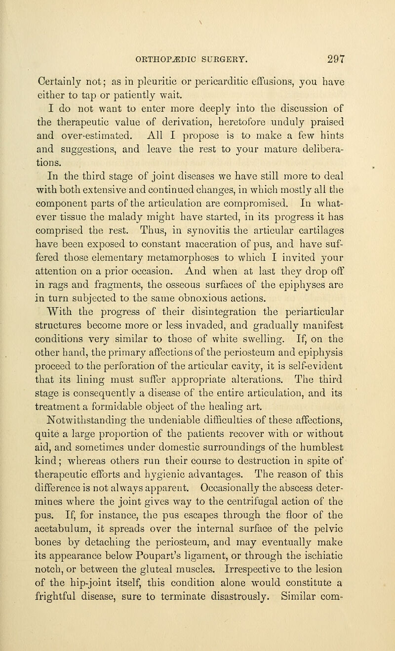 Certainly not; as in pleuritic or pericarditic effusions, you have either to tap or patiently wait. I do not want to enter more deeply into the discussion of the therapeutic value of derivation, heretofore unduly praised and over-estimated. All I propose is to make a few hints and suggestions, and leave the rest to your mature delibera- tions. In the third stage of joint diseases we have still more to deal with both extensive and continued changes, in which mostly all the component parts of the articulation are compromised. In what- ever tissue the malady might have started, in its progress it has comprised the rest. Thus, in synovitis the articular cartilages have been exposed to constant maceration of pus, and have suf- fered those elementary metamorphoses to which I invited your attention on a prior occasion. And when at last they drop off in rags and fragments, the osseous surfaces of the epiphyses are in turn subjected to the same obnoxious actions. With the progress of their disintegration the periarticular structures become more or less invaded, and gradually manifest conditions very similar to those of white swelling. If, on the other hand, the primary affections of the periosteum and epiphysis proceed to the perforation of the articular cavity, it is self-evident that its lining must suffer appropriate alterations. The third stage is consequently a disease of the entire articulation, and its treatment a formidable object of the healing art. Notwithstanding the undeniable difficulties of these affections, quite a large proportion of the patients recover with or without aid, and sometimes under domestic surroundings of the humblest kind; whereas others run their course to destruction in spite of therapeutic efforts and hygienic advantages. The reason of this difference is not always apparent. Occasionally the abscess deter- mines where the joint gives way to the centrifugal action of the pus. If, for instance, the pus escapes through the floor of the acetabulum, it spreads over the internal surface of the pelvic bones by detaching the periosteum, and may eventually make its appearance below Poupart's ligament, or through the ischiatic notch, or between the gluteal muscles. Irrespective to the lesion of the hip-joint itself, this condition alone would constitute a frightful disease, sure to terminate disastrously. Similar com-