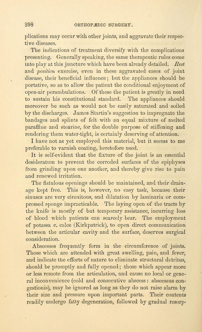 plications may occur with other joints, and aggravate their respec- tive diseases. The indications of treatment diversify with the complications presenting. Generally speaking, the same therapeutic rules come into play at this juncture which have been already detailed. Rest and position exercise, even in these aggravated cases of joint disease, their beneficial influence; but the appliances should be portative, so as to allow the patient the conditional enjoyment of open-air perambulations. Of these the patient is greatly in need to sustain his constitutional standard. The appliances should moreover be such as would not be easily saturated and soiled by the discharges. James Startin's suggestion to impregnate the bandages and splints of felt with an equal mixture of melted paraffine and stearine, for the double purpose of stiffening and rendering them water-tight, is certainly deserving of attention. I have not as yet employed this material, but it seems to me preferable to varnish coating, heretofore used. It is self-evident that the fixture of the joint is an essential desideratum to prevent the corroded surfaces of the epiphyses from grinding upon one another, and thereby give rise to pain and renewed irritation. The fistulous openings should be maintained, and their drain- age kept free. This is, however, no easy task, because their sinuses are very circuitous, and dilatation by laminaria or com- pressed sponge impracticable. The laying open of the tracts by the knife is mostly of but temporary assistance, incurring loss of blood which patients can scarcely bear. The employment of potassa c. calce (Kirkpatrick), to open direct communication between the articular cavity and the surface, deserves surgical consideration. . Abscesses frequently form in the circumference of joints. Those which are attended with great swelling, pain, and fever, and indicate the efforts of nature to eliminate structural detritus, should be promptly and fully opened; those which appear more or less remote from the articulation, and cause no local or gene- ral inconvenience (cold and consecutive abscess : abscessus con- gestion is), may be ignored as long as they do not raise alarm by their size and pressure upon important parts. Their contents readily undergo fatty degeneration, followed by gradual resorp-