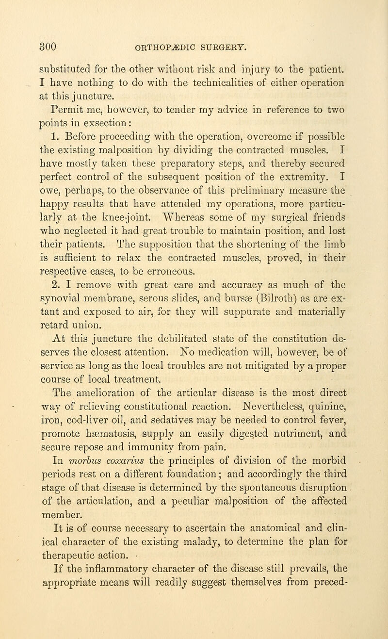 substituted for the other without risk and injury to the patient. I have nothing to do with the technicalities of either operation at this juncture. Permit me, however, to tender my advice in reference to two points in exsection: 1. Before proceeding with the operation, overcome if possible the existing malposition by dividing the contracted muscles. I have mostly taken these preparatory steps, and thereby secured perfect control of the subsequent position of the extremity. I owe, perhaps, to the observance of this preliminary measure the happy results that have attended my operations, more particu- larly at the knee-joint. Whereas some of my surgical friends who neglected it had great trouble to maintain position, and lost their patients. The supposition that the shortening of the limb is sufficient to relax the contracted muscles, proved, in their respective cases, to be erroneous. 2. I remove with great care and accuracy as much of the synovial membrane, serous slides, and bursse (Bilroth) as are ex- tant and exposed to air, for they will suppurate and materially retard union. At this juncture the debilitated state of the constitution de- serves the closest attention. No medication will, however, be of service as long as the local troubles are not mitigated by a proper course of local treatment. The amelioration of the articular disease is the most direct way of relieving constitutional reaction. Nevertheless, quinine, iron, cod-liver oil, and sedatives may be needed to control fever, promote hasmatosis, supply an easily digested nutriment, and secure repose and immunity from pain. In morbus coxarius the principles of division of the morbid periods rest on a different foundation; and accordingly the third stage of that disease is determined by the spontaneous disruption of the articulation, and a peculiar malposition of the affected member. It is of course necessary to ascertain the anatomical and clin- ical character of the existing malady, to determine the plan for therapeutic action. ■ If the inflammatory character of the disease still prevails, the appropriate means will readily suggest themselves from preced-