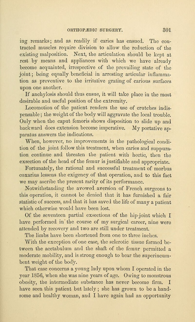 ing remarks; and as readily if caries has ensued. The con- tracted muscles require division to allow the reduction of the existing malposition. Next, the articulation should be kept at rest by means and appliances with which we have already become acquainted, irrespective of the prevailing state of the joint; being equally beneficial in arresting articular inflamma- tion as preventive to the irritative grating of carious surfaces upon one another. If anchylosis should thus ensue, it will take place in the most desirable and useful position of the extremity. Locomotion of the patient renders the use of crutches indis- pensable ; the weight of the body will aggravate the local trouble. Only when the caput femoris shows disposition to slide up and backward does extension become imperative. My portative ap- paratus answers the indications. When, however, no improvements in the pathological condi- tion of the joint follow this treatment, when caries and suppura- tion continue and threaten the patient with hectic, then the exsection of the head of the femur is justifiable and appropriate. Fortunately, the rational and successful treatment of morbus coxarius lessens the exigency of that operation, and to this fact we may ascribe the present rarity of its performance. Notwithstanding the avowed aversion of French surgeons to this operation, it cannot be denied that it has furnished a fair statistic of success, and that it has saved the life of many a patient which otherwise would have been lost. Of the seventeen partial exsections of the hip-joint which I have performed in'the course of my surgical career, nine were attended by recovery and two are still under treatment. The limbs have been shortened from one to three inches. With the exception of one case, the sclerotic tissue formed be- tween the acetabulum and the shaft of the femur permitted a moderate mobility, and is strong enough to bear the superincum- bent weight of the body. That case concerns a young lady upon whom I operated in the year 1856, when she was nine years of age. Owing to monstrous obesity, the intermediate substance has never become firm. I have seen this patient but lately ; she has grown to be a hand- some and healthy woman, and I have again had an opportunity