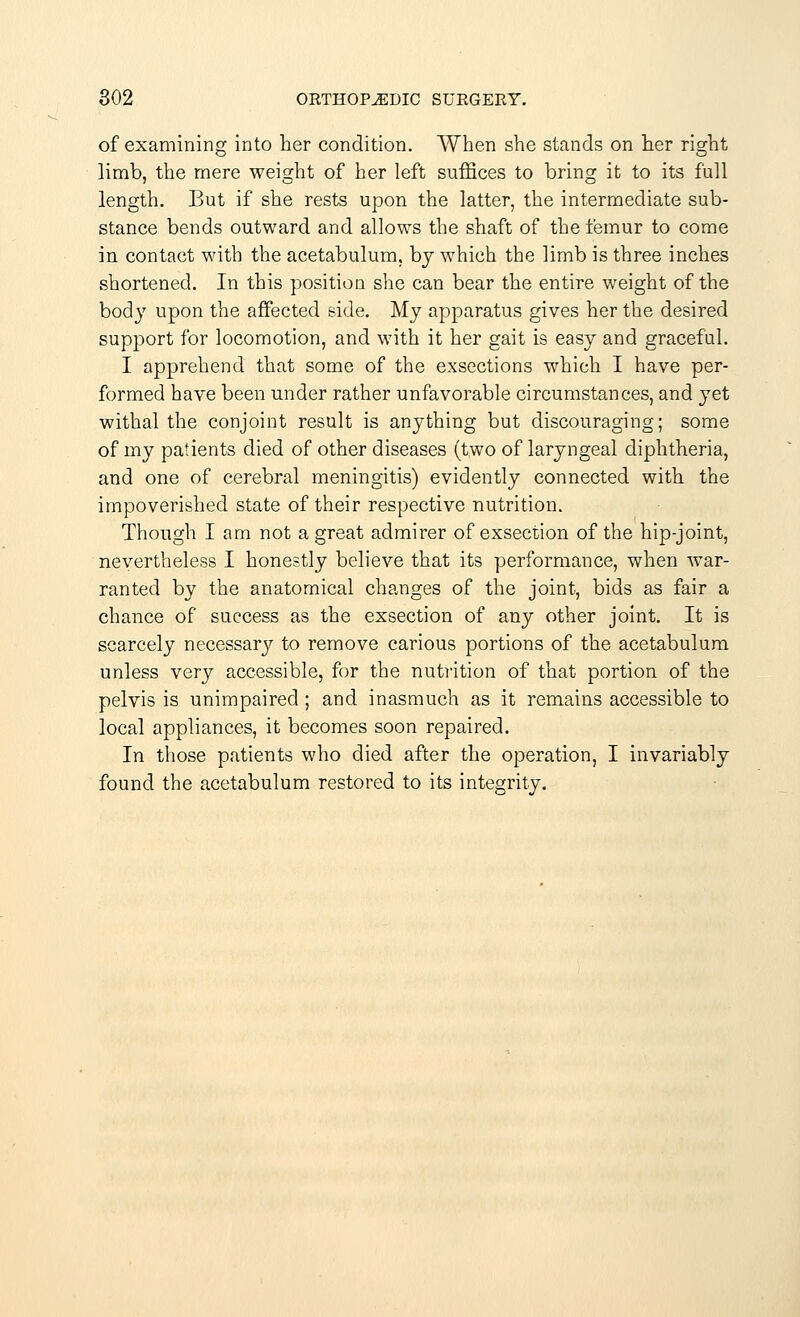 of examining into her condition. When she stands on her right limb, the mere weight of her left suffices to bring it to its full length. But if she rests upon the latter, the intermediate sub- stance bends outward and allows the shaft of the femur to come in contact with the acetabulum, by which the limb is three inches shortened. In this position she can bear the entire weight of the body upon the affected side. My apparatus gives her the desired support for locomotion, and with it her gait is easy and graceful. I apprehend that some of the exsections which I have per- formed have been under rather unfavorable circumstances, and yet withal the conjoint result is anything but discouraging; some of my patients died of other diseases (two of laryngeal diphtheria, and one of cerebral meningitis) evidently connected with the impoverished state of their respective nutrition. Though I am not a great admirer of exsection of the hip-joint, nevertheless I honestly believe that its performance, when war- ranted by the anatomical changes of the joint, bids as fair a chance of success as the exsection of any other joint. It is scarcely necessary to remove carious portions of the acetabulum unless very accessible, for the nutrition of that portion of the pelvis is unimpaired; and inasmuch as it remains accessible to local appliances, it becomes soon repaired. In those patients who died after the operation, I invariably found the acetabulum restored to its integrity.