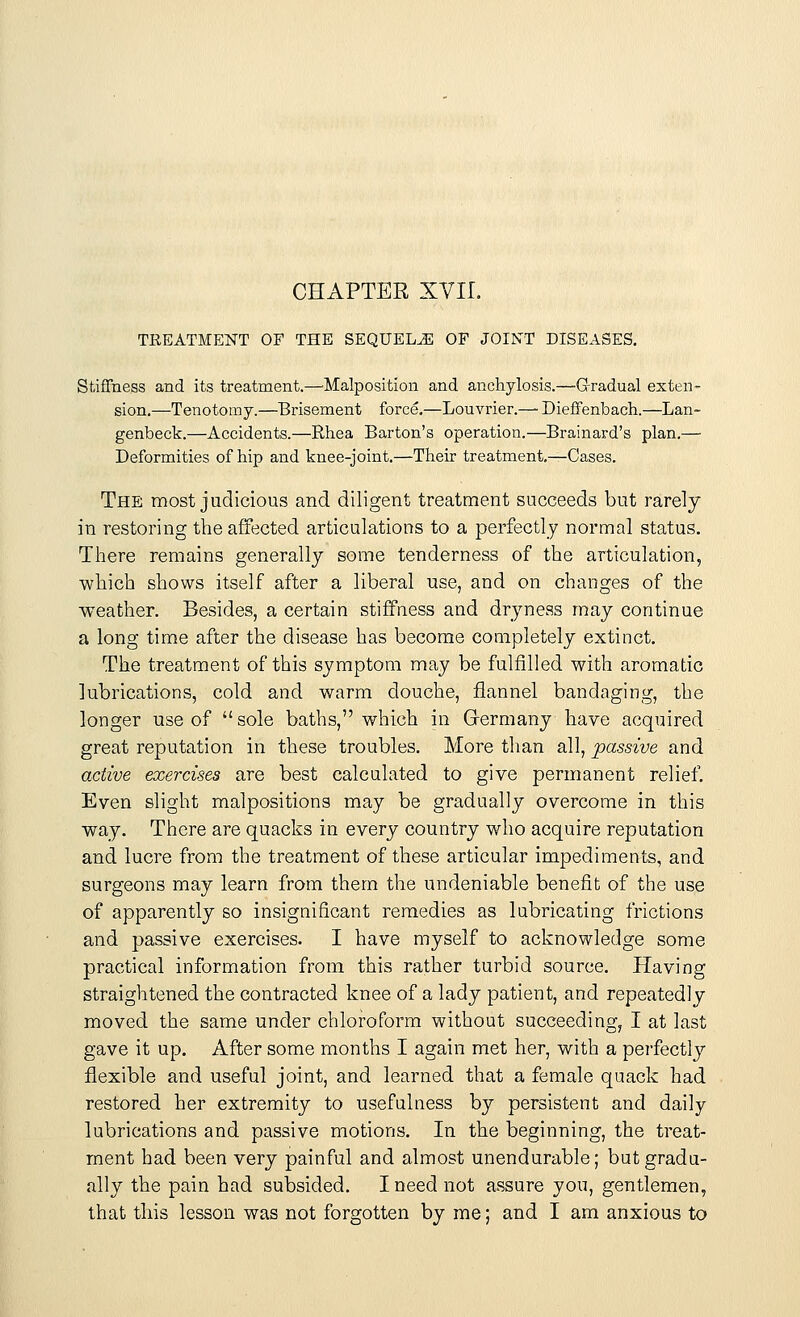 CHAPTER XVII. TREATMENT OF THE SEQUELAE OF JOINT DISEASES. Stiffness and its treatment.—Malposition and anchylosis.—Gradual exten- sion.—Tenotomy.—Brisement force.—Louvrier.—■ Dieffenbach.—Lan- genbeck.—Accidents.—Rhea Barton's operation.—Brainard's plan.— Deformities of hip and knee-joint.—Their treatment.—Cases. The most judicious and diligent treatment succeeds but rarely in restoring the affected articulations to a perfectly normal status. There remains generally some tenderness of the articulation, which shows itself after a liberal use, and on changes of the weather. Besides, a certain stiffness and dryness may continue a long time after the disease has become completely extinct. The treatment of this symptom may be fulfilled with aromatic lubrications, cold and warm douche, flannel bandaging, the longer use of  sole baths, which in Germany have acquired great reputation in these troubles. More than all, passive and active exercises are best calculated to give permanent relief. Even slight malpositions may be gradually overcome in this way. There are quacks in every country who acquire reputation and lucre from the treatment of these articular impediments, and surgeons may learn from them the undeniable benefit of the use of apparently so insignificant remedies as lubricating frictions and passive exercises. I have myself to acknowledge some practical information from this rather turbid source. Having straightened the contracted knee of a lady patient, and repeatedly moved the same under chloroform without succeeding, I at last gave it up. After some months I again met her, with a perfectly flexible and useful joint, and learned that a female quack had restored her extremity to usefulness by persistent and daily lubrications and passive motions. In the beginning, the treat- ment had been very painful and almost unendurable; but gradu- ally the pain had subsided. I need not assure you, gentlemen, that this lesson was not forgotten by me; and I am anxious to