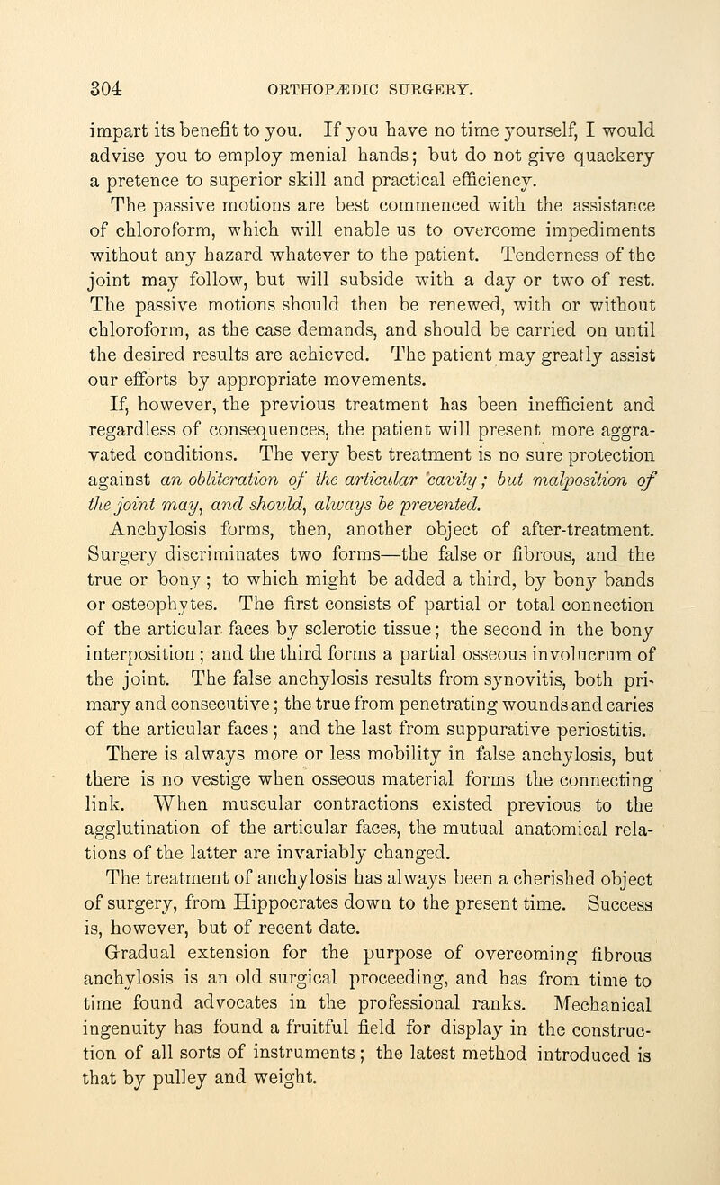 impart its benefit to you. If you have no time yourself, I would advise you to employ menial hands; but do not give quackery a pretence to superior skill and practical efficiency. The passive motions are best commenced with the assistance of chloroform, which will enable us to overcome impediments without any hazard whatever to the patient. Tenderness of the joint may follow, but will subside with a day or two of rest. The passive motions should then be renewed, with or without chloroform, as the case demands, and should be carried on until the desired results are achieved. The patient may greatly assist our efforts by appropriate movements. If, however, the previous treatment has been inefficient and regardless of consequences, the patient will present more aggra- vated conditions. The very best treatment is no sure protection against an obliteration of the articular cavity; but malposition of the joint may, and should, alvjays be prevented. Anchylosis forms, then, another object of after-treatment. Surgery discriminates two forms—the false or fibrous, and the true or bony ; to which might be added a third, by bon}' bands or osteophytes. The first consists of partial or total connection of the articular, faces by sclerotic tissue; the second in the bony interposition ; and the third forms a partial osseous involucrum of the joint. The false anchylosis results from synovitis, both pri- mary and consecutive; the true from penetrating wounds and caries of the articular faces ; and the last from suppurative periostitis. There is always more or less mobility in false anchylosis, but there is no vestige when osseous material forms the connecting link. When muscular contractions existed previous to the agglutination of the articular faces, the mutual anatomical rela- tions of the latter are invariably changed. The treatment of anchylosis has always been a cherished object of surgery, from Hippocrates down to the present time. Success is, however, but of recent date. Gradual extension for the purpose of overcoming fibrous anchylosis is an old surgical proceeding, and has from time to time found advocates in the professional ranks. Mechanical ingenuity has found a fruitful field for display in the construc- tion of all sorts of instruments ; the latest method introduced is that by pulley and weight.