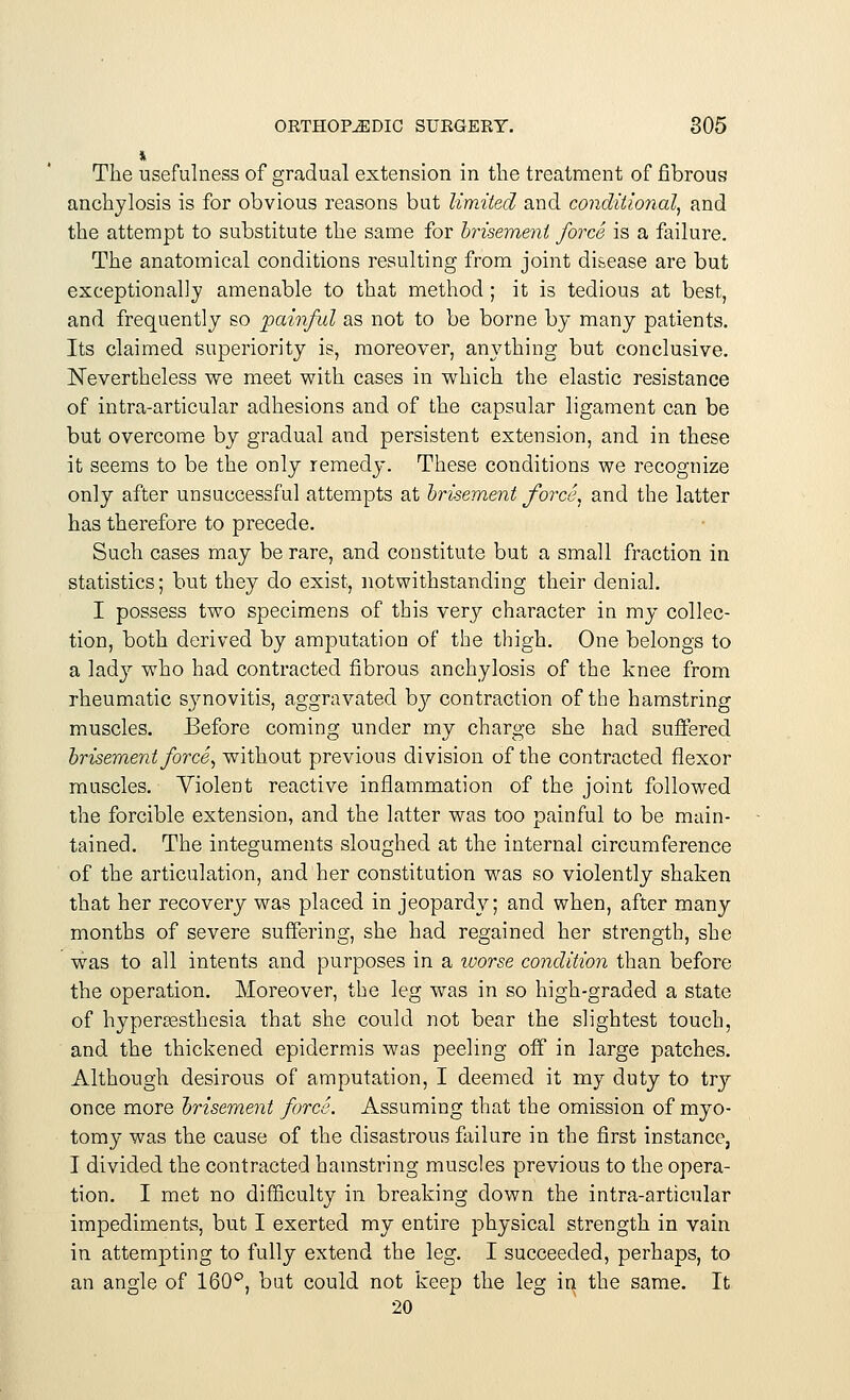 The usefulness of gradual extension in the treatment of fibrous anchylosis is for obvious reasons but limited and conditional, and the attempt to substitute the same for brisement force is a failure. The anatomical conditions resulting from joint disease are but exceptional]}/ amenable to that method ; it is tedious at best, and frequently so painful as not to be borne by many patients. Its claimed superiority is, moreover, anything but conclusive. Nevertheless we meet with cases in which the elastic resistance of intra-articular adhesions and of the capsular ligament can be but overcome by gradual and persistent extension, and in these it seems to be the only remedy. These conditions we recognize only after unsuccessful attempts at brisement force, and the latter has therefore to precede. Such cases may be rare, and constitute but a small fraction in statistics; but they do exist, notwithstanding their denial. I possess two specimens of this very character in my collec- tion, both derived by amputation of the thigh. One belongs to a lady who had contracted fibrous anchylosis of the knee from rheumatic synovitis, aggravated by contraction of the hamstring muscles. Before coming under my charge she had suffered brisement force, without previous division of the contracted flexor muscles. Violent reactive inflammation of the joint followed the forcible extension, and the latter was too painful to be main- tained. The integuments sloughed at the internal circumference of the articulation, and her constitution was so violently shaken that her recovery was placed in jeopardy; and when, after many months of severe suffering, she had regained her strength, she was to all intents and purposes in a worse condition than before the operation. Moreover, the leg was in so high-graded a state of hyperesthesia that she could not bear the slightest touch, and the thickened epidermis was peeling off in large patches. Although desirous of amputation, I deemed it my duty to trj once more brisement force. Assuming that the omission of myo- tomy was the cause of the disastrous failure in the first instance, I divided the contracted hamstring muscles previous to the opera- tion. I met no difficulty in breaking clown the intra-articular impediments, but I exerted my entire physical strength in vain in attempting to fully extend the \eg. I succeeded, perhaps, to an angle of 160°, but could not keep the leg in the same. It 20