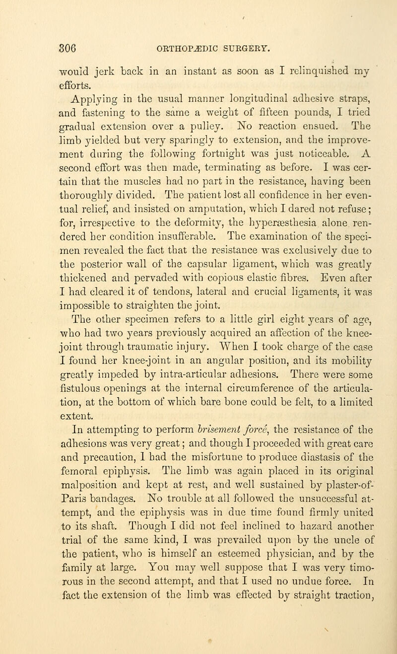 would jerk back in an instant as soon as I relinquished my efforts. Applying in the usual manner longitudinal adhesive straps, and fastening to the same a weight of fifteen pounds, I tried gradual extension over a pulley. No reaction ensued. The limb yielded but very sparingly to extension, and the improve- ment daring the following fortnight was just noticeable. A second effort was then made, terminating as before. I was cer- tain that the muscles had no part in the resistance, having been thoroughly divided. The patient lost all confidence in her even- tual relief, and insisted on amputation, which I dared not refuse; for, irrespective to the deformity, the hyperesthesia alone ren- dered her condition insufferable. The examination of the speci- men revealed the fact that the resistance was exclusively due to the posterior wall of the capsular ligament, which was greatly thickened and pervaded with copious elastic fibres. Even after I had cleared it of tendons, lateral and crucial ligaments, it was impossible to straighten the joint. The other specimen refers to a little girl eight years of age, who had two years previously acquired an affection of the knee- joint through traumatic injury. When I took charge of the case I found her knee-joint in an angular position, and its mobility greatly impeded by intra-articular adhesions. There were some fistulous openings at the internal circumference of the articula- tion, at the bottom of which bare bone could be felt, to a limited extent. In attempting to perform brisement force, the resistance of the adhesions was very great; and though I proceeded with great care and precaution, 1 had the misfortune to produce diastasis of the femoral epiphysis. The limb was again placed in its original malposition and kept at rest, and well sustained by plaster-of- Paris bandages. No trouble at all followed the unsuccessful at- tempt, and the epiphysis was in due time found firmly united to its shaft. Though I did not feel inclined to hazard another trial of the same kind, I was prevailed upon by the uncle of the patient, who is himself an esteemed physician, and by the family at large. You may well suppose that I was very timo- rous in the second attempt, and that I used no undue force. In fact the extension of the limb was effected by straight traction,