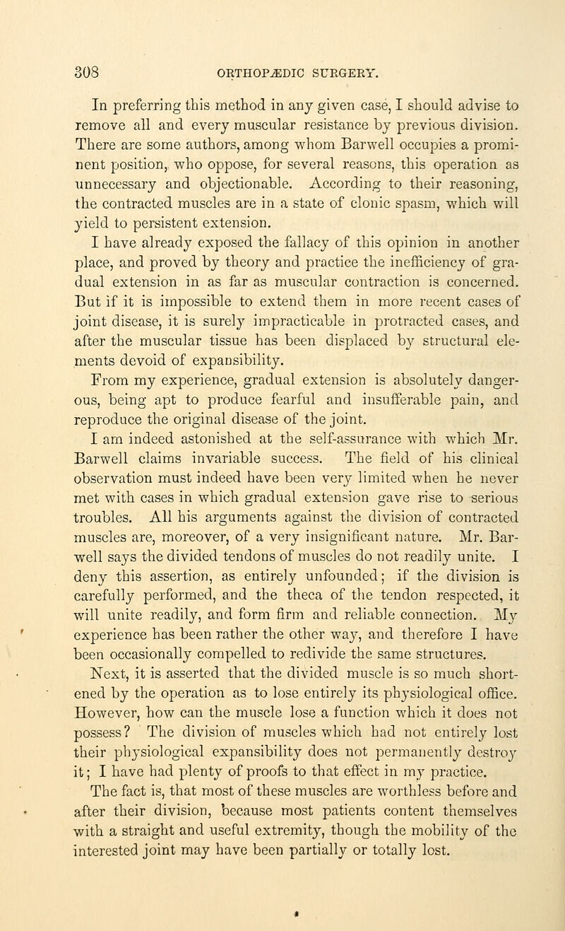 In preferring this method in any given case, I should advise to remove all and every muscular resistance by previous division. There are some authors, among whom Barwell occupies a promi- nent position,, who oppose, for several reasons, this operation as unnecessary and objectionable. According to their reasoning, the contracted muscles are in a state of clonic spasm, which will yield to persistent extension. I have already exposed the fallacy of this opinion in another place, and proved by theory and practice the inefficiency of gra- dual extension in as far as muscular contraction is concerned. But if it is impossible to extend them in more recent cases of joint disease, it is surely impracticable in protracted cases, and after the muscular tissue has been displaced by structural ele- ments devoid of expansibility. From my experience, gradual extension is absolutely danger- ous, being apt to produce fearful and insufferable pain, and reproduce the original disease of the joint. I am indeed astonished at the self-assurance with which Mr. Barwell claims invariable success. The field of his clinical observation must indeed have been very limited when he never met with cases in which gradual extension gave rise to serious troubles. All his arguments against the division of contracted muscles are, moreover, of a very insignificant nature. Mr. Bar- well says the divided tendons of muscles do not readily unite. I deny this assertion, as entirety unfounded; if the division is carefully performed, and the theca of the tendon respected, it will unite readily, and form firm and reliable connection. My experience has been rather the other way, and therefore I have been occasionally compelled to redivide the same structures. Next, it is asserted that the divided muscle is so much short- ened by the operation as to lose entirely its physiological office. However, how can the muscle lose a function which it does not possess? The division of muscles which had not entirely lost their physiological expansibility does not permanently destroy it; I have had plenty of proofs to that effect in my practice. The fact is, that most of these muscles are worthless before and after their division, because most patients content themselves with a straight and useful extremity, though the mobility of the interested joint may have been partially or totally lost.