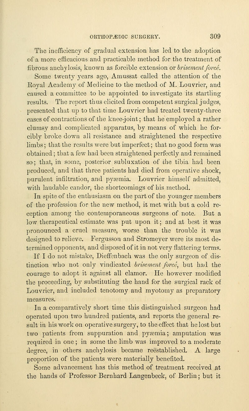 The inefficiency of gradual extension has led to the adoption of a more efficacious and practicable method for the treatment of fibrous anchylosis, known as forcible extension or brisement force. Some twenty years ago, Amussat called the attention of the Royal Academy of Medicine to the method of M. Louvrier, and caused a committee to be appointed to investigate its startling results. The report thus elicited from competent surgical judges, presented that up to that time Louvrier had treated twenty-three cases of contractions of the knee-joint; that he employed a rather clumsy and complicated apparatus, by means of which he for- cibly broke down all resistance and straightened the respective limbs; that the results were but imperfect; that no good form was obtained; that a few had been straightened perfectly and remained so; that, in some, posterior subluxation of the tibia had been produced, and that three patients had died from operative shock, purulent infiltration, and pyasmia. Louvrier himself admitted, with laudable candor, the shortcomings of his method. In spite of the enthusiasm on the part of the younger members of the profession for the new method, it met with but a cold re- ception among the contemporaneous surgeons of note. But a low therapeutical estimate was put upon it; and at best it was pronounced a cruel measure, worse than the trouble it was designed to relieve. Fergusson and Stromeyer were its most de- termined opponents, and disposed of it in not very flattering terms. If I do not mistake, Dieffenbach was the only surgeon of dis- tinction who not only vindicated brisement force, but had the courage to adopt it against all clamor. He however modified the proceeding, by substituting the hand for the surgical rack of Louvrier, and included tenotomy and myotomy as preparatory measures. In a comparatively short time this distinguished surgeon had operated upon two hundred patients, and reports the general re- sult in his work on operative surgery, to the effect that he lost but two patients from suppuration and pyaemia; amputation was required in one ; in some the limb was improved to a moderate degree, in others anchylosis became reestablished, A large proportion of the patients were materially benefited. Some advancement has this method of treatment received at the hands of Professor Bernhard Langenbeck, of Berlin; but it