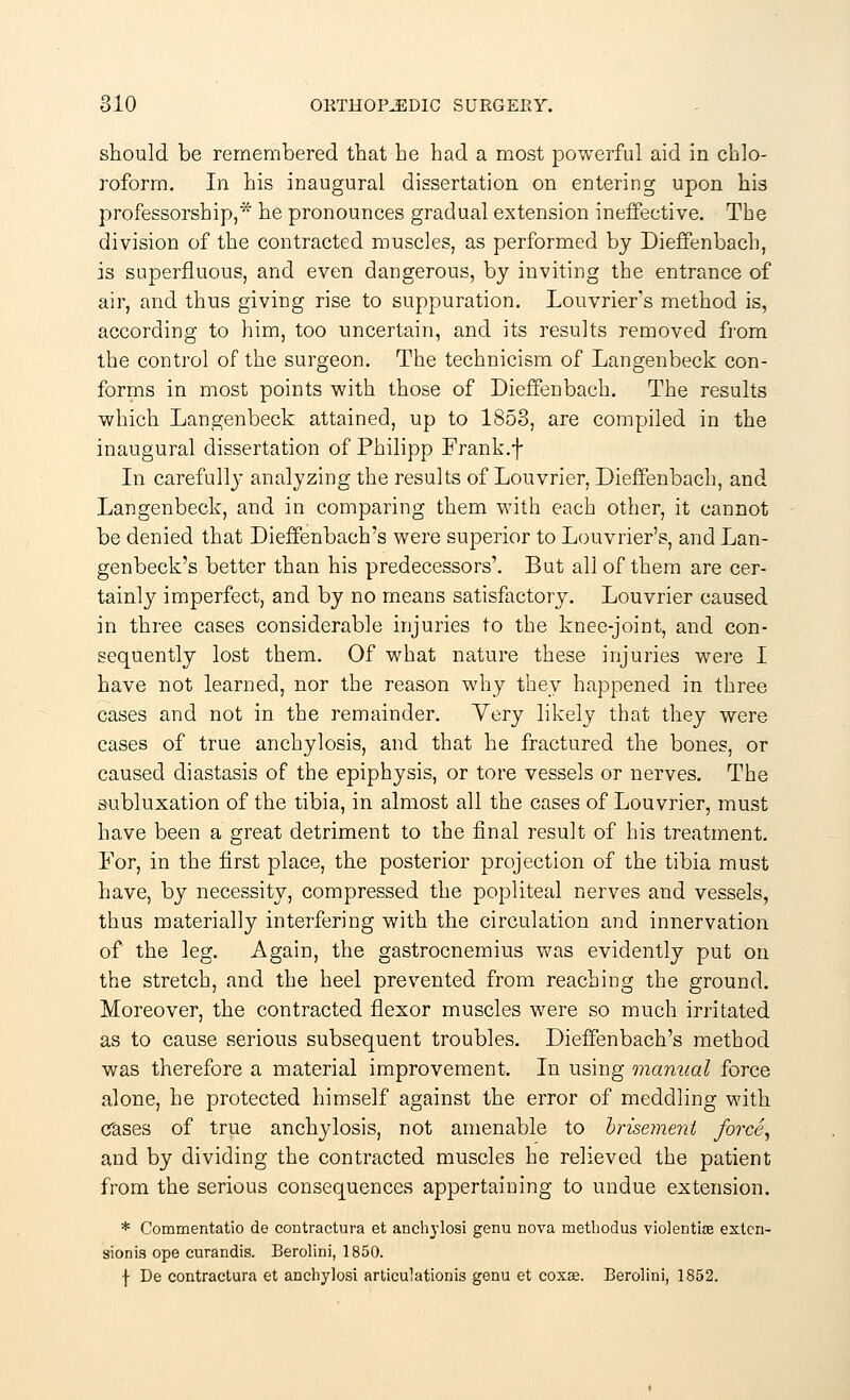 should be remembered that he had a most powerful aid in chlo- roform. In his inaugural dissertation on entering upon his professorship,* he pronounces gradual extension ineffective. The division of the contracted muscles, as performed by Dieffenbach, is superfluous, and even dangerous, by inviting the entrance of air, and thus giving rise to suppuration. Louvrier's method is, according to him, too uncertain, and its results removed from the control of the surgeon. The technicism of Langenbeck con- forms in most points with those of Dieffenbach. The results which Langenbeck attained, up to 1853, are compiled in the inaugural dissertation of Philipp Frank.f In carefull}' analyzing the results of Louvrier, Dieffenbach, and Langenbeck, and in comparing them with each other, it cannot be denied that Dieffenbach's were superior to Louvrier's, and Lan- genbeck's better than his predecessors'. But all of them are cer- tainly imperfect, and by no means satisfactory. Louvrier caused in three cases considerable injuries to the knee-joint, and con- sequently lost them. Of what nature these injuries were I have not learned, nor the reason why they happened in three cases and not in the remainder. Yery likely that they were cases of true anchylosis, and that he fractured the bones, or caused diastasis of the epiphysis, or tore vessels or nerves. The subluxation of the tibia, in almost all the cases of Louvrier, must have been a great detriment to the final result of his treatment. For, in the first place, the posterior projection of the tibia must have, by necessity, compressed the popliteal nerves and vessels, thus materially interfering with the circulation and innervation of the leg. Again, the gastrocnemius was evidently put on the stretch, and the heel prevented from reaching the ground. Moreover, the contracted flexor muscles were so much irritated as to cause serious subsequent troubles. Dieffenbach's method was therefore a material improvement. In using manual force alone, he protected himself against the error of meddling with Cases of true anchylosis, not amenable to brisement force, and by dividing the contracted muscles he relieved the patient from the serious consequences appertaining to undue extension. * Commentatio de contracture et anchylosi genu nova methodus violentife exten- sions ope curandis. Berolini, 1850. f De contractura et anchylosi articulationis genu et coxas. Berolini, 1852.