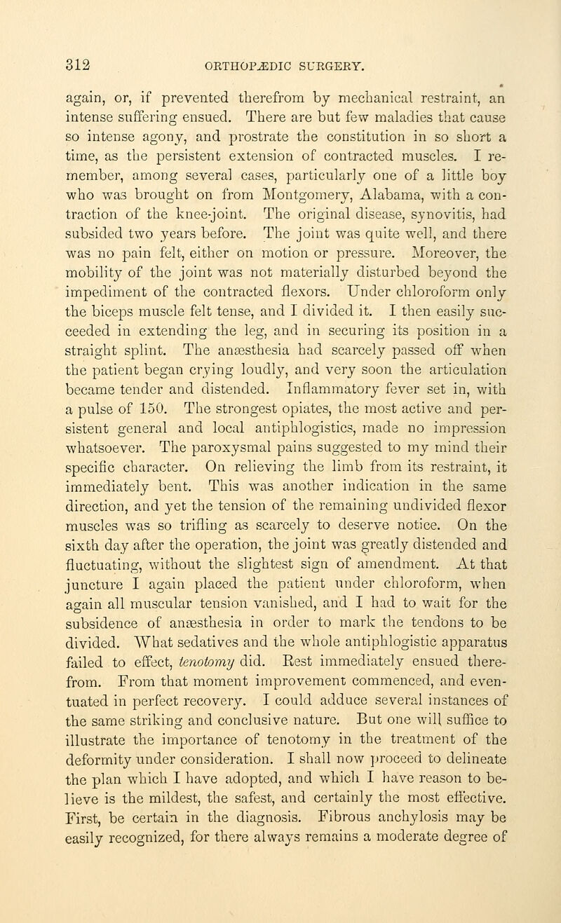 again, or, if prevented therefrom by mechanical restraint, an intense suffering ensued. There are but few maladies that cause so intense agony, and prostrate the constitution in so short a time, as the persistent extension of contracted muscles. I re- member, among several cases, particularly one of a little boy who was brought on from Montgomery, Alabama, with a con- traction of the knee-joint. The original disease, synovitis, had subsided two years before. The joint was quite well, and there was no pain felt, either on motion or pressure. Moreover, the mobility of the joint was not materially disturbed beyond the impediment of the contracted flexors. Under chloroform only the biceps muscle felt tense, and I divided it. I then easily suc- ceeded in extending the leg, and in securing its position in a straight splint. The anaesthesia had scarcely passed off when the patient began crying loudly, and very soon the articulation became tender and distended. Inflammatory fever set in, with a pulse of 150. The strongest opiates, the most active and per- sistent general and local antiphlogistics, made no impression whatsoever. The paroxysmal pains suggested to my mind their specific character. On relieving the limb from its restraint, it immediately bent. This was another indication in the same direction, and yet the tension of the remaining undivided flexor muscles was so trifling as scarcely to deserve notice. On the sixth day after the operation, the joint was greatly distended and fluctuating, without the slightest sign of amendment. At that juncture I again placed the patient under chloroform, when a^ain all muscular tension vanished, and I had to wait for the subsidence of anaesthesia in order to mark the tendons to be divided. What sedatives and the whole antiphlogistic apparatus failed to effect, tenotomy did. Rest immediately ensued there- from. From that moment improvement commenced, and even- tuated in perfect recovery. I could adduce several instances of the same striking and conclusive nature. But one will suffice to illustrate the importance of tenotomy in the treatment of the deformity under consideration. I shall now proceed to delineate the plan which I have adopted, and which I have reason to be- lieve is the mildest, the safest, and certainly the most effective. First, be certain in the diagnosis. Fibrous anchylosis may be easily recognized, for there always remains a moderate degree of