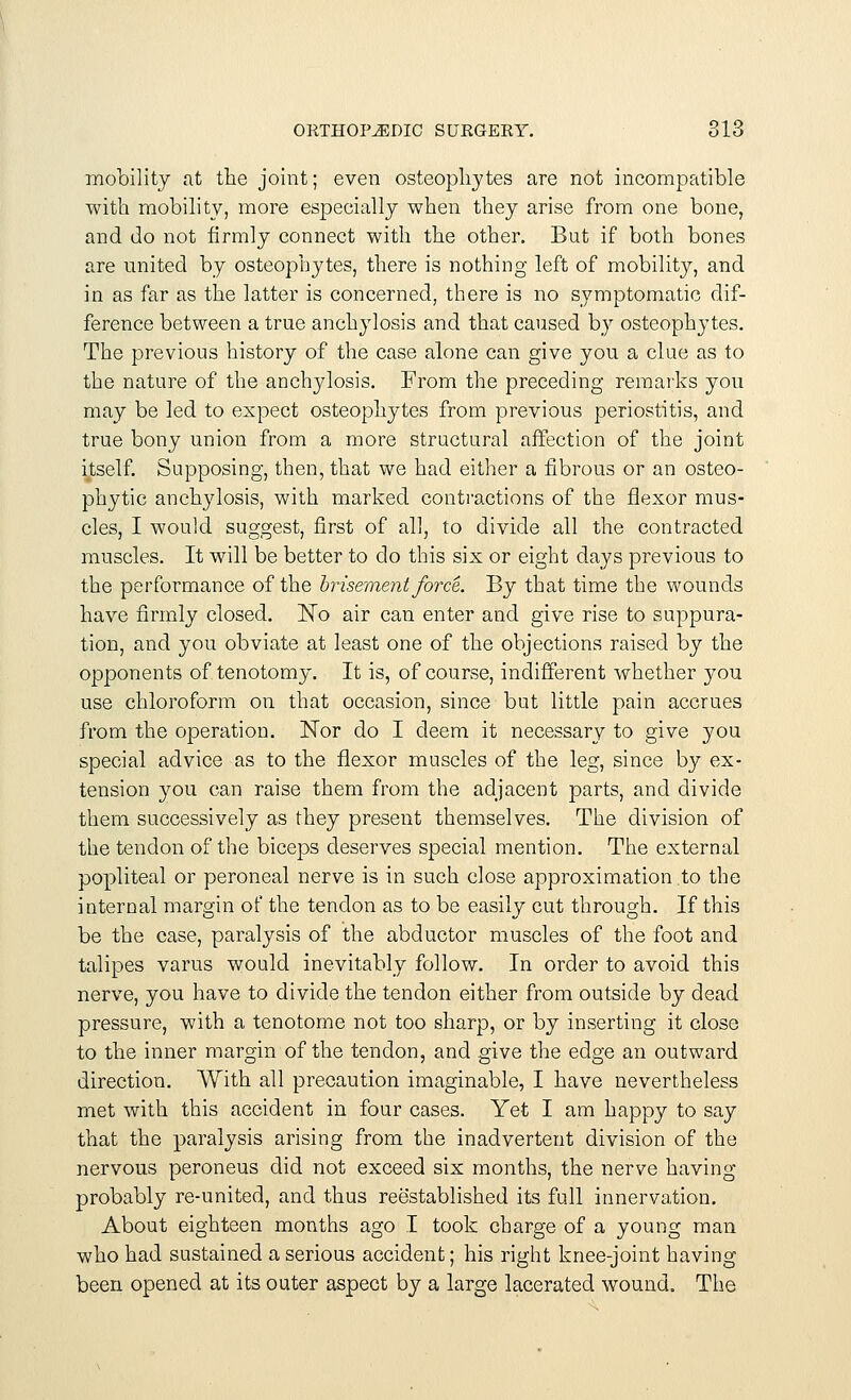 mobility at the joint; even osteophytes are not incompatible with mobility, more especially when they arise from one bone, and do not firmly connect with the other. But if both bones are united by osteophytes, there is nothing left of mobility, and in as far as the latter is concerned, there is no symptomatic dif- ference between a true anchylosis and that caused by osteophytes. The previous history of the case alone can give you a clue as to the nature of the anchylosis. From the preceding remarks you may be led to expect osteophytes from previous periostitis, and true bony union from a more structural affection of the joint itself. Supposing, then, that we had either a fibrous or an osteo- phyte anchylosis, with marked contractions of the flexor mus- cles, I would suggest, first of all, to divide all the contracted muscles. It will be better to do this six or eight days previous to the performance of the brisement force. By that time the wounds have firmly closed. No air can enter and give rise to suppura- tion, and you obviate at least one of the objections raised by the opponents of tenotomy. It is, of course, indifferent whether you use chloroform on that occasion, since but little pain accrues from the operation. Nor do I deem it necessary to give you special advice as to the flexor muscles of the leg, since by ex- tension you can raise them from the adjacent parts, and divide them successively as they present themselves. The division of the tendon of the biceps deserves special mention. The external popliteal or peroneal nerve is in such close approximation .to the internal margin of the tendon as to be easily cut through. If this be the case, paralysis of the abductor muscles of the foot and talipes varus would inevitably follow. In order to avoid this nerve, you have to divide the tendon either from outside by dead pressure, with a tenotome not too sharp, or by inserting it close to the inner margin of the tendon, and give the edge an outward direction. With all precaution imaginable, I have nevertheless met with this accident in four cases. Yet I am happy to say that the paralysis arising from the inadvertent division of the nervous peroneus did not exceed six months, the nerve having probably re-united, and thus reestablished its full innervation. About eighteen months ago I took charge of a young man who had sustained a serious accident; his right knee-joint having been opened at its outer aspect by a large lacerated wound. The