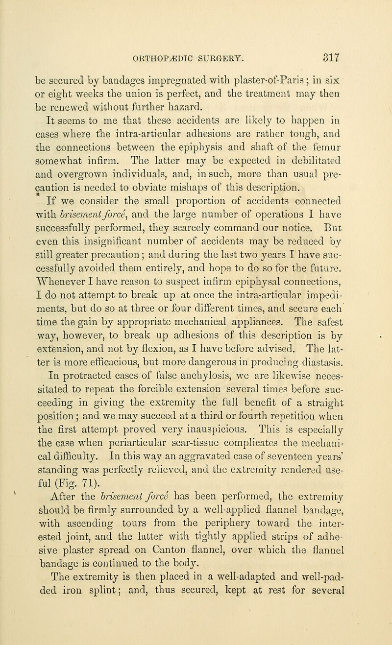 be secured by bandages impregnated with plaster-of-Paris ; in six or eight weeks the union is perfect, and the treatment may then be renewed without further hazard. It seems to me that these accidents are likely to happen in cases where the intra-articular adhesions are rather tough, and the connections between the epiphysis and shaft of the femur somewhat infirm. The latter may be expected in debilitated and overgrown individuals, and, in such, more than usual pre- caution is needed to obviate mishaps of this description. If we consider the small proportion of accidents connected with brisement force, and the large number of operations I have successfully performed, they scarcely command our notice. But even this insignificant number of accidents may be reduced by still greater precaution ; and during the last two years I have suc- cessfully avoided them entirely, and hope to do so for the future. Whenever I have reason to suspect infirm epiphysal connections, I do not attempt to break up at once the intra-articular impedi- ments, but do so at three or four different times, and secure each time the gain by appropriate mechanical appliances. The safest way, however, to break up adhesions of this description is by extension, and not by flexion, as I have before advised. The lat- ter is more efficacious, but more dangerous in producing diastasis. In protracted cases of false anchylosis, we are likewise neces- sitated to repeat the forcible extension several times before suc- ceeding in giving the extremity the full benefit of a straight position; and we may succeed at a third or fourth repetition when the first attempt proved very inauspicious. This is especially the case when periarticular scar-tissue complicates the mechani- cal difficulty. In this way an aggravated case of seventeen years' standing was perfectly relieved, and the extremity rendered use- ful (Fig. 71). After the brisement force has been performed, the extremity should be firmly surrounded by a well-applied flannel bandage, with ascending tours from the periphery toward the inter- ested joint, and the latter with tightly applied strips of adhe- sive plaster spread on Canton flannel, over which the flannel bandage is continued to the body. The extremity is then placed in a well-adapted and well-pad- ded iron splint; and, thus secured, kept at rest for several