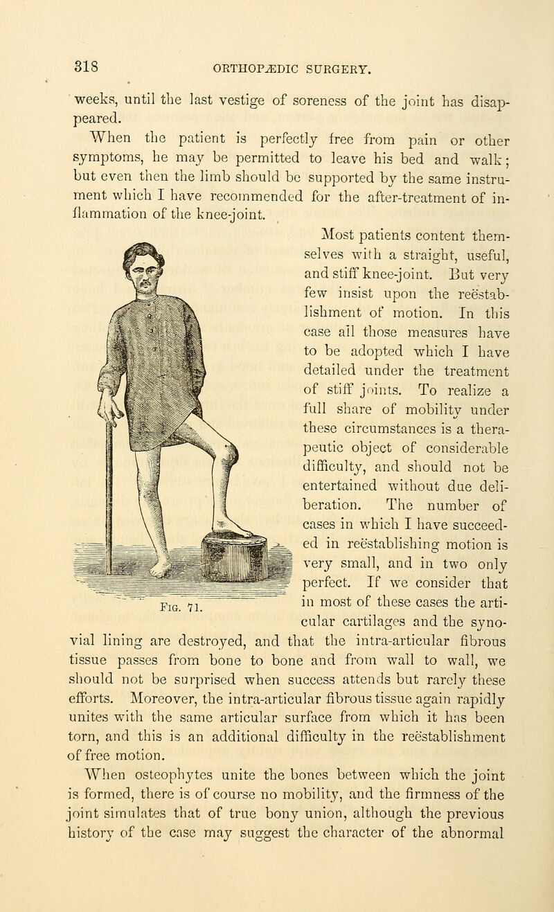 weeks, until the last vestige of soreness of the joint has disap- peared. When the patient is perfectly free from pain or other symptoms, he may be permitted to leave his bed and walk; but even then the limb should be supported by the same instru- ment which I have recommended for the after-treatment of in- flammation of the knee-joint. Most patients content them- selves with a straight, useful, and stiff knee-joint. But very few insist upon the ree'stab- lishment of motion. In this case ail those measures have to be adopted which I have detailed under the treatment of stiff joints. To realize a full share of mobility under these circumstances is a thera- peutic object of considerable difficulty, and should not be entertained without due deli- beration. The number of cases in which I have succeed- ed in reestablishing motion is very small, and in two only perfect. If we consider that in most of these cases the arti- cular cartilages and the syno- vial lining are destroyed, and that the intra-articular fibrous tissue passes from bone to bone and from wall to wall, we should not be surprised when success attends but rarely these efforts. Moreover, the intra-articular fibrous tissue again rapidly unites with the same articular surface from which it has been torn, and this is an additional difficulty in the reestablishment of free motion. When osteophytes unite the bones between which the joint is formed, there is of course no mobility, and the firmness of the joint simulates that of true bony union, although the previous history of the case may suggest the character of the abnormal