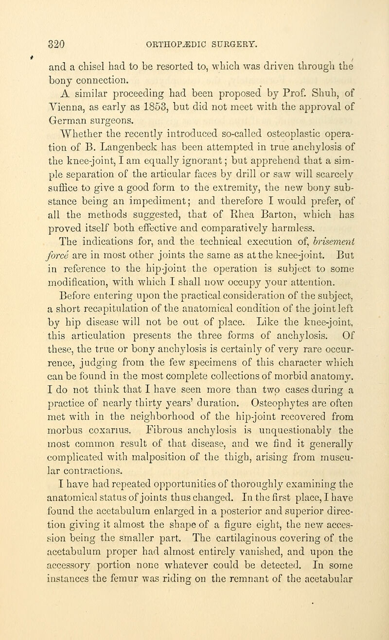 and a chisel had to be resorted to, which was driven through the bony connection. A similar proceeding had been proposed by Prof. Shuh, of Vienna, as early as 1853, but did not meet with the approval of German surgeons. Whether the recently introduced so-called osteoplastic opera- tion of B. Langenbeck has been attempted in true anchylosis of the knee-joint, I am equally ignorant; but apprehend that a sim- ple separation of the articular faces by drill or saw will scarcely suffice to give a good form to the extremity, the new bony sub- stance being an impediment; and therefore I would prefer, of all the methods suggested, that of Hhea Barton, which has proved itself both effective and comparatively harmless. The indications for, and the technical execution of, brisement force are in most other joints the same as at the knee-joint. But in reference to the hip-joint the operation is subject to some modification, with which I shall now occupy your attention. Before entering upon the practical consideration of the subject, a short recapitulation of the anatomical condition of the joint left by hip disease will not be out of place. Like the knee-joint, this articulation presents the three forms of anchylosis. Of these, the true or bony anchylosis is certainly of very rare occur- rence, judging from the few specimens of this character which can be found in the most complete collections of morbid anatomy. I do not think that I have seen more than two cases during a practice of nearly thirty years' duration. Osteophytes are often met with in the neighborhood of the hip-joint recovered from morbus coxarius. Fibrous anchylosis is unquestionably the most common result of that disease, and we find it generally complicated with malposition of the thigh, arising from muscu- lar contractions. I have had repeated opportunities of thoroughly examining the anatomical status of joints thus changed. In the first place, I have found the acetabulum enlarged in a posterior and superior direc- tion giving it almost the shape of a figure eight, the new acces- sion being the smaller part. The cartilaginous covering of the acetabulum proper had almost entirely vanished, and upon the accessory portion none whatever could be detected. In some instances the femur was riding on the remnant of the acetabular