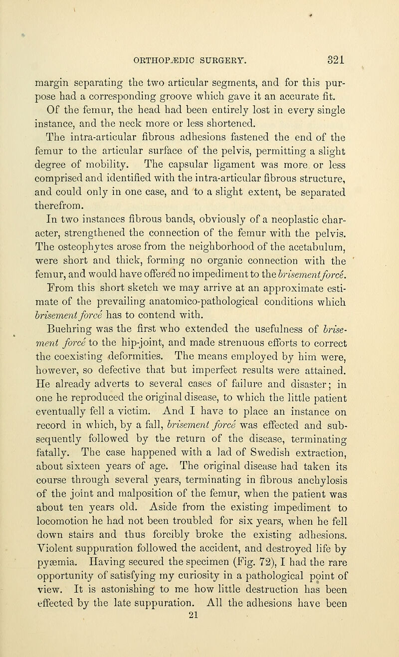 margin separating the two articular segments, and for this pur- pose had a corresponding groove which gave it an accurate fit. Of the femur, the head had been entirely lost in every single instance, and the neck more or less shortened. The intra-articular fibrous adhesions fastened the end of the femur to the articular surface of the pelvis, permitting a slight degree of mobility. The capsular ligament was more or less comprised and identified with the intra-articular fibrous structure, and could only in one case, and to a slight extent, be separated therefrom. In two instances fibrous bands, obviously of a neoplastic char- acter, strengthened the connection of the femur with the pelvis. The osteophytes arose from the neighborhood of the acetabulum, were short and thick, forming no organic connection with the femur, and would have offered no impediment to the brisementforce. From this short sketch we may arrive at an approximate esti- mate of the prevailing anatomico-pathological conditions which brisement force has to contend with. Buehring was the first who extended the usefulness of brise- ment force to the hip-joint, and made strenuous efforts to correct the coexisting deformities. The means employed by him were, however, so defective that but imperfect results were attained. He already adverts to several cases of failure and disaster; in one he reproduced the original disease, to which the little patient eventually fell a victim. And I have to place an instance on record in which, by a fall, brisement force was effected and sub- sequently followed by the return of the disease, terminating fatally. The case happened with a lad of Swedish extraction, about sixteen years of age. The original disease had taken its course through several years, terminating in fibrous anchylosis of the joint and malposition of the femur, when the patient was about ten years old. Aside from the existing impediment to locomotion he had not been troubled for six years, when he fell down stairs and thus forcibly broke the existing adhesions. Violent suppuration followed the accident, and destroyed life by pyaemia. Having secured the specimen (Fig. 72), I had the rare opportunity of satisfying my curiosity in a pathological point of view. It is astonishing to me how little destruction has been effected by the late suppuration. All the adhesions have been 21