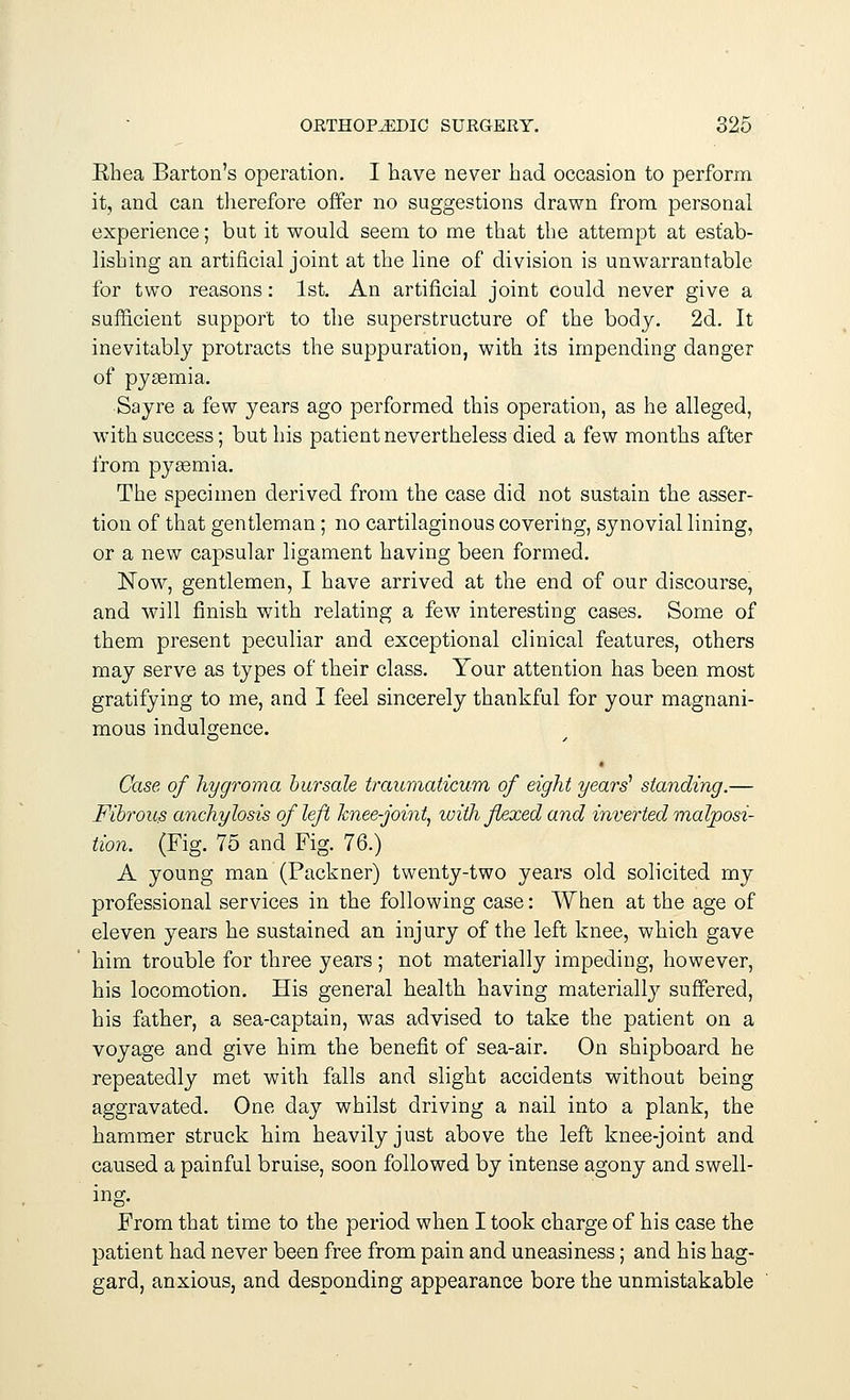 Khea Barton's operation. I have never had occasion to perform it, and can therefore offer no suggestions drawn from personal experience; but it would seem to me that the attempt at estab- lishing an artificial joint at the line of division is unwarrantable for two reasons: 1st. An artificial joint could never give a sufficient support to the superstructure of the body. 2d. It inevitably protracts the suppuration, with its impending danger of pyasmia. Sayre a few years ago performed this operation, as he alleged, with success; but his patient nevertheless died a few months after from pyaemia. The specimen derived from the case did not sustain the asser- tion of that gentleman; no cartilaginous covering, synovial lining, or a new capsular ligament having been formed. Now, gentlemen, I have arrived at the end of our discourse, and will finish with relating a few interesting cases. Some of them present peculiar and exceptional clinical features, others may serve as types of their class. Your attention has been most gratifying to me, and I feel sincerely thankful for your magnani- mous indulgence. • Case of hygroma bursale traumaticum of eight years'1 standing.— Fibrous anchylosis of left knee-joint, with flexed and inverted malposi- tion. (Fig. 75 and Fig. 76.) A young man (Packner) twenty-two years old solicited my professional services in the following case: When at the age of eleven years he sustained an injury of the left knee, which gave him trouble for three years ; not materially impeding, however, his locomotion. His general health having materially suffered, his father, a sea-captain, was advised to take the patient on a voyage and give him the benefit of sea-air. On shipboard he repeatedly met with falls and slight accidents without being aggravated. One day whilst driving a nail into a plank, the hammer struck him heavily just above the left knee-joint and caused a painful bruise, soon followed by intense agony and swell- ing. From that time to the period when I took charge of his case the patient had never been free from pain and uneasiness; and his hag- gard, anxious, and desponding appearance bore the unmistakable