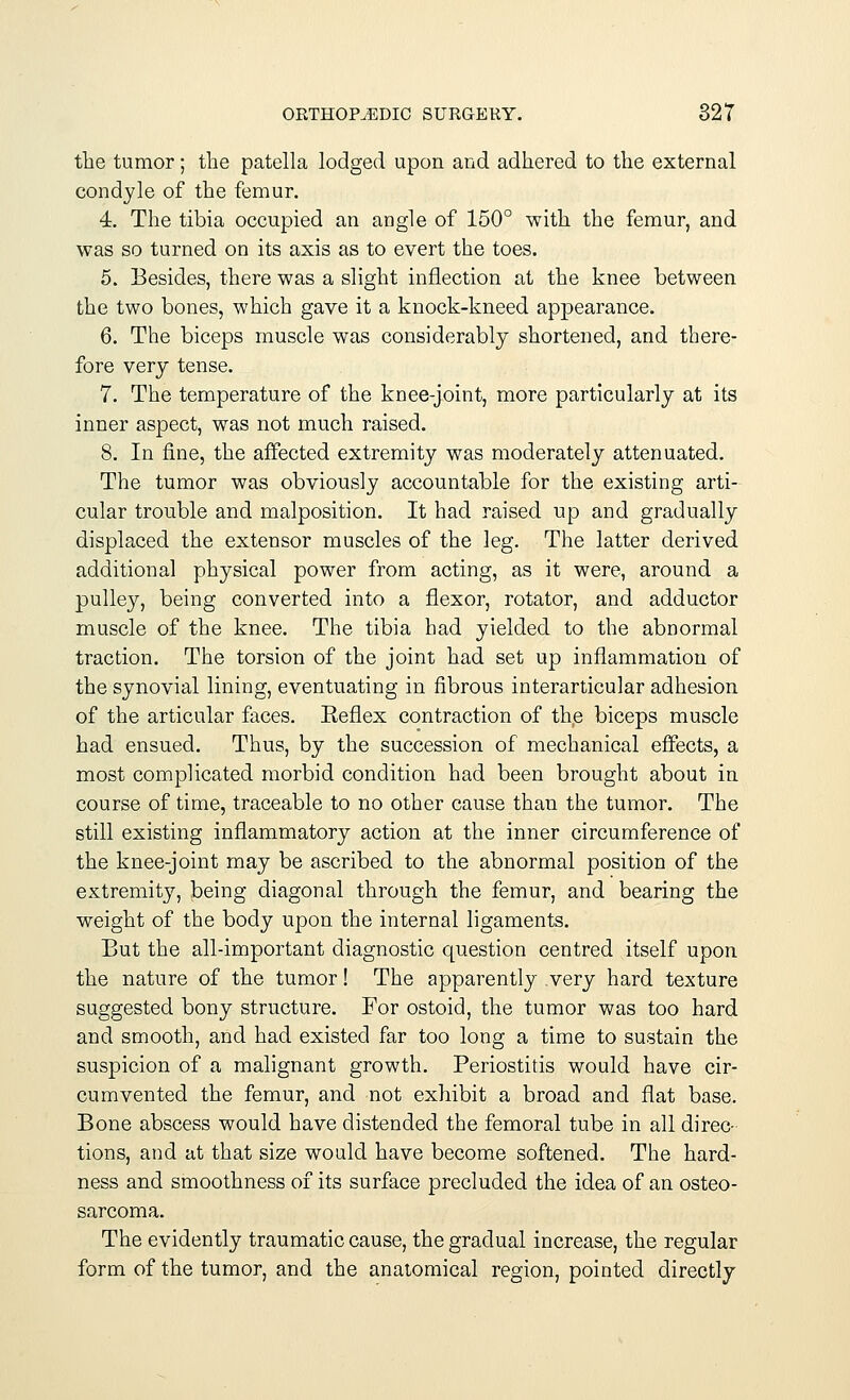 the tumor; the patella lodged upon and adhered to the external condyle of the femur. 4. The tibia occupied an angle of 150° with the femur, and was so turned on its axis as to evert the toes. 5. Besides, there was a slight inflection at the knee between the two bones, which gave it a knock-kneed appearance. 6. The biceps muscle was considerably shortened, and there- fore very tense. 7. The temperature of the knee-joint, more particularly at its inner aspect, was not much raised. 8. In fine, the affected extremity was moderately attenuated. The tumor was obviously accountable for the existing arti- cular trouble and malposition. It had raised up and gradually displaced the extensor muscles of the leg. The latter derived additional physical power from acting, as it were, around a pulley, being converted into a flexor, rotator, and adductor muscle of the knee. The tibia had yielded to the abnormal traction. The torsion of the joint had set up inflammation of the synovial lining, eventuating in fibrous interarticular adhesion of the articular faces. Keflex contraction of the biceps muscle had ensued. Thus, by the succession of mechanical effects, a most complicated morbid condition had been brought about in course of time, traceable to no other cause than the tumor. The still existing inflammatory action at the inner circumference of the knee-joint may be ascribed to the abnormal position of the extremity, being diagonal through the femur, and bearing the weight of the body upon the internal ligaments. But the all-important diagnostic question centred itself upon the nature of the tumor! The apparently very hard texture suggested bony structure. For ostoid, the tumor was too hard and smooth, and had existed far too long a time to sustain the suspicion of a malignant growth. Periostitis would have cir- cumvented the femur, and not exhibit a broad and flat base. Bone abscess would have distended the femoral tube in all direc- tions, and at that size would have become softened. The hard- ness and smoothness of its surface precluded the idea of an osteo- sarcoma. The evidently traumatic cause, the gradual increase, the regular form of the tumor, and the anatomical region, pointed directly