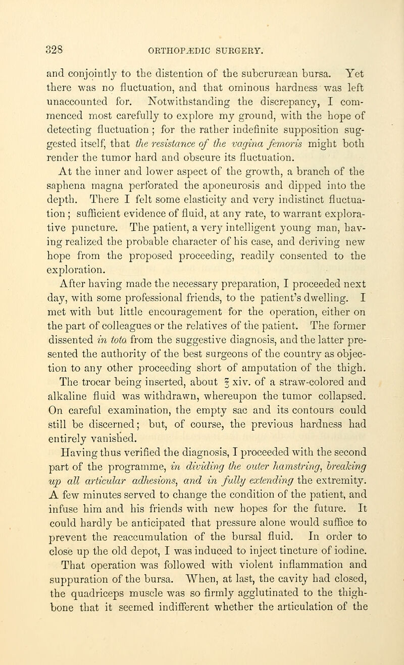 and conjointly to the distention of the subcruraean bursa. Yet there was no fluctuation, and that ominous hardness was left unaccounted for. Notwithstanding the discrepancy, I com- menced most carefully to explore my ground, with the hope of detecting fluctuation ; for the rather indefinite supposition sug- gested itself, that the resistance of the vagina femoris might both render the tumor hard and obscure its fluctuation. At the inner and lower aspect of the growth, a branch of the saphena magna perforated the aponeurosis and dipped into the depth. There I felt some elasticity and very indistinct fluctua- tion ; sufficient evidence of fluid, at any rate, to warrant explora- tive puncture. The patient, a Yery intelligent young man, hav- ing realized the probable character of his case, and deriving new hope from the proposed proceeding, readily consented to the exploration. After having made the necessary preparation, I proceeded next day, with some professional friends, to the patient's dwelling. I met with but little encouragement for the operation, either on the part of colleagues or the relatives of the patient. The former dissented in toto from the suggestive diagnosis, and the latter pre- sented the authority of the best surgeons of the country as objec- tion to any other proceeding short of amputation of the thigh. The trocar being inserted, about § xiv. of a straw-colored and alkaline fluid was withdrawn, whereupon the tumor collapsed. On careful examination, the empty sac and its contours could still be discerned; but, of course, the previous hardness had entirely vanished. Having thus verified the diagnosis, I proceeded with the second part of the programme, in dividing the older hamstring, breaking up all articular adhesions, and in fully extending the extremity. A few minutes served to change the condition of the patient, and infuse him and his friends with new hopes for the future. It could hardly be anticipated that pressure alone would suffice to prevent the reaccumulation of the bursal fluid. In order to close up the old depot, I was induced to inject tincture of iodine. That operation was followed with violent inflammation and suppuration of the bursa. When, at last, the cavity had closed, the quadriceps muscle was so firmly agglutinated to the thigh- bone that it seemed indifferent whether the articulation of the