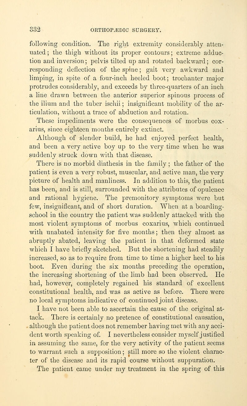 following condition. The right extremity considerably atten- uated ; the thigh without its proper contours; extreme adduc- tion and inversion; pelvis tilted up and rotated backward; cor- responding deflection of the spine; gait very awkward and limping, in spite of a four-inch heeled boot; trochanter major protrudes considerably, and exceeds by three-quarters of an inch a line drawn between the anterior superior spinous process of the ilium and the tuber ischii; insignificant mobility of the ar- ticulation, without a trace of abduction and rotation. These impediments were the consequences of morbus cox^ arius, since eighteen months entirely extinct. Although of slender build, he had enjoyed perfect health, and been a very active boy up to the very time when he was suddenly struck down with that disease. There is no morbid diathesis in the family ; the father of the patient is even a very robust, muscular, and active man, the very picture of health and manliness. In addition to this, the patient has been, and is still, surrounded with the attributes of opulence and rational hygiene. The premonitory symptoms were but few, insignificant, and of short duration. When at a boarding- school in the country the patient was suddenly attacked with the most violent symptoms of morbus coxarius, which continued with unabated intensity for five months; then they almost as abruptly abated, leaving the patient in that deformed state which I have briefly sketched. But the shortening had steadily increased, so as to require from time to time a higher heel to his boot. Even during the six months preceding the operation, the increasing shortening of the limb had been observed. He had, however, completely regained his standard of excellent constitutional health, and was as active as before. There were no local symptoms indicative of continued joint disease. I have not been able to ascertain the cause of the original at- tack. There is certainly no pretence of constitutional causation, although the patient does not remember having met with any acci- dent worth speaking of. I nevertheless consider myself justified in assuming the same, for the very activity of the patient seems to warrant such a supposition; still more so the violent charac- ter of the disease and its rapid course without suppuration. The patient came under my treatment in the spring of this