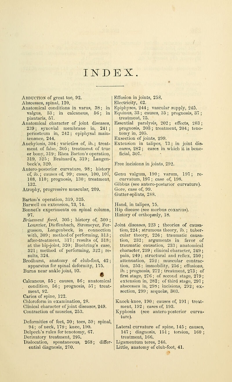 INDEX. Abduction of great toe, 92. Abscesses, spinal, 120. Anatomical conditions in varus, 38; in valgus, 53; in calcaneus, 56; in plantaris, 57. Anatomical character of joint diseases, 239; synovial membrane in, 241 ; periosteum in, 242; epiphysal main- tenance, 244. Anchylosis, 304: varieties of, ib.; treat- ment of false, 305; treatment of true or bony, 319; Rhea Barton's operation, 319, 3~25; Brainard's, 319; Langen- beck's, 320. Antero-posterior curvature, 98; history of, ib.; causes of, 99; cases, 100, 107, 108, 110; prognosis, 130; treatment, 132. Atrophy, progressive muscular, 209. Barton's operation, 319, 325. Barwell on extension, 73, 74. Bonnet's experiments on spinal column, 97. Brisement force, 305 ; history of, 309 ; Louvrier, Dieffenbach, Stromeyer, Fer- ! gussou, Langenbeck, in connection with, 309; method of performing, 313; after-treatment, 317: results of, 318; at the hip-joint, 320; Buehring's case, 321; method of performing, 322; re- sults, 324. Brodhurst, anatomy of club-foot, 42; apparatus for spinal deformity, 175. Burns near ankle joint, 93. Calcaneus, 55; causes, 56; anatomical condition, 56; prognosis, 57; treat- ment, 92. Caries of spine, 122. Chloroform in examination, 28. Clinical character of joint diseases, 249. Contraction of muscles, 253. Deformities of feet, 30; toes, 59; spinal, 94; of neck, 179; knee, 190. Delpecb's rules for tenotomy, 67. Derivatory treatment, 295. Dislocation, spontaneous, 268; differ- ential diagnosis, 270. Effusion in joints, 258. Electricity, 62. Epiphyses, 244; vascular supply, 245. Equinus, 33 ; causes, 35 ; prognosis, 37 ; treatment, 75. Essential paralysis, 202; effects, 203; prognosis, 203; treatment, 204; teno- tomy in, 205. Exsection of joints, 299. Extension in talipes, 73; in joint dis- eases, 282 ; cases in which it is bene- ficial, 307. Free incisions in joints, 292. Genu valgum, 190; varum, 197; re- curvatum, 197 ; case of, 198. Gibbus (see antero-posterior curvature). Gore, case of, 99. Gutter-splints, 288. Hand, in talipes, 75. Hip disease (see morbus coxarius). History of orthopsedy, 18. Joint diseases, 223 ; theories of causa- tion, 224; strumous theory, ib.; tuber- cular theory, 226; traumatic causa- tion, 232; arguments in favor of traumatic causation, 233; anatomical character, 239 ; clinical character, 249 ; pain, 249; structural and reflex, 250; attenuation, 252; muscular contrac- tion, 253 ; immobility, 256 ; effusions, ib.; prognosis, 272 ; treatment, 273; of first stage, 276; of second stage, 279; extension in, 282; of third stage, 297; abscesses in, 29b; incisions, 292; ex- section, 299; sequelae, 303. Knock-knee, 190 ; causes of, 191; treat- ment, 192; cases of, 193. Kyphosis (see antero-posterior curva- ture). Lateral curvature of spine, 145 ; causes, 147 ; diagnosis, 151; torsion, 160 ; treatment, 166. Ligamentum teres, 246. Little, anatomy of club-foot, 41.