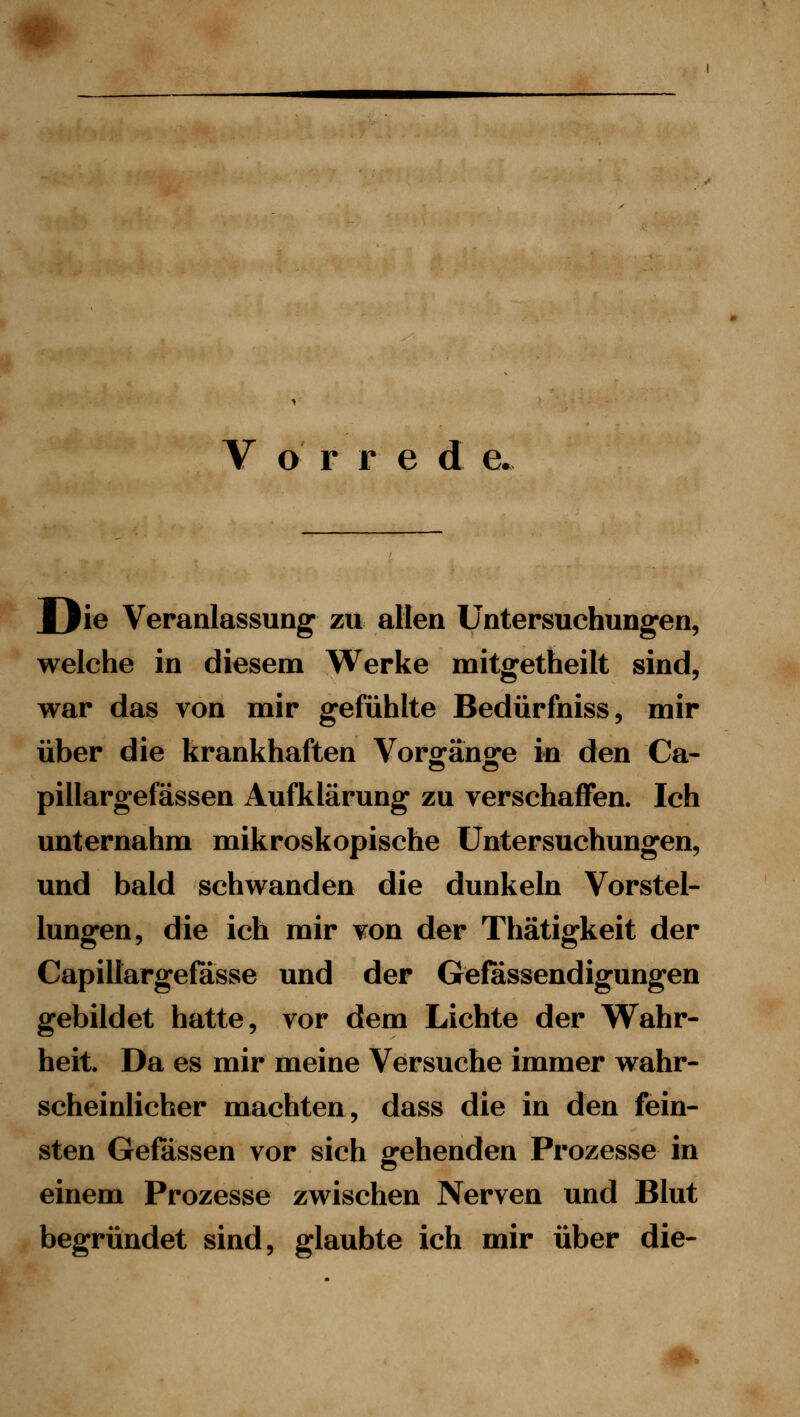 V o r r e d e Mjie Veranlassung zu allen Untersuchungen, welche in diesem Werke mitgetheilt sind, war das von mir gefühlte Bedürfniss, mir über die krankhaften Vorgänge in den Ca- pillargefässen Aufklärung zu yerschaffen. Ich unternahm mikroskopische Untersuchungen, und bald schwanden die dunkeln Vorstel- lungen, die ich mir von der Thätigkeit der Capillargefasse und der Gefössendigungen gebildet hatte, vor dem Lichte der VTahr- heit. Da es mir meine Versuche immer wahr- scheinlicher machten, dass die in den fein- sten Gelassen vor sich gehenden Prozesse in einem Prozesse zwischen Nerven und Blut begründet sind, glaubte ich mir über die-