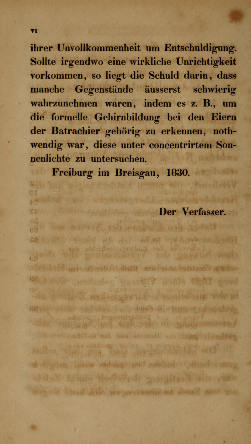 TI ihrer Unvollkommenheit um Entschuldigung. Sollte irgendwo eine wirkliche Unrichtigkeit vorkommen, so liegt die Schuld darin, dass manche Gegenstände äusserst schwierig wahrzunehmen waren, indem es z. B., um die formelle Gehirnbildunff bei den Eiern der Batrachier gehörig zu erkennen, noth- wendig war, diese unter concentrirtem Son- nenlichte zu untersuchen. Freiburg im Breisgau, 1830. Der Verfas,5er.