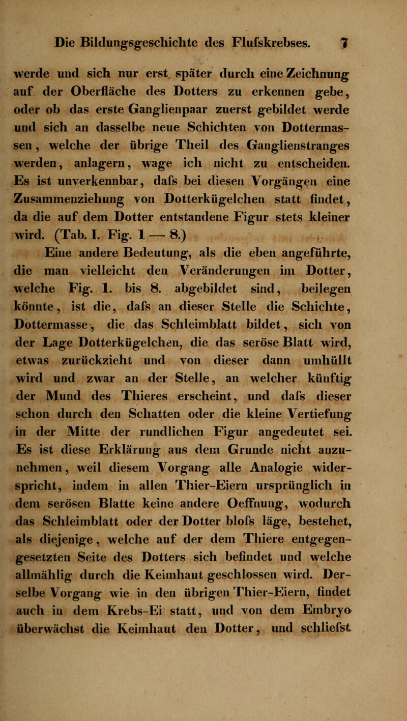 werde und sich nur erst später durch eine Zeichnung auf der Oberfläche des Dotters zu erkennen gebe, oder ob das erste Ganglienpaar zuerst gebildet werde und sich an dasselbe neue Schichten von Dottermas- sen 5 welche der übrige Theil des Ganglienstranges werden, anlagern, wage ich nicht zu entscheiden. Es ist unverkennbar, dafs bei diesen Vorgängen eine Zusammenziehung von Dotterkügelchen statt findet, da die auf dem Dotter entstandene Figur stets kleiner wird. (Tab. I. Fig. 1 — 8.) Eine andere Bedeutung, als die eben angeführte, die man vielleicht den Veränderungen im Dotter, welche Fig. 1. bis 8. abgebildet sind, beilegen könnte, ist die, dafs an dieser Stelle die Schichte, Dottermasse, die das Schleimblatt bildet, sich von der Lage Dotterkügelchen, die das seröse Blatt wird, etwas zurückzieht und von dieser dann umhüllt wird und zwar an der Stelle, an welcher künftig der Mund des Thieres erscheint, und dafs dieser schon durch den Schatten oder die kleine Vertiefung in der Mitte der rundlichen Figur angedeutet sei. Es ist diese Erklärung aus dem Grunde nicht anzu- nehmen , weil diesem Vorgang alle Analogie wider- spricht, indem in allen Thier-Eiern ursprünglich in dem serösen Blatte keine andere Oeffnung, wodurch das Schleimblatt oder der Dotter blofs läge, bestehet, als diejenige, welche auf der dem Thiere entgegen- gesetzten Seite des Dotters sich befindet und welche allmählig durch die Keimhaut geschlossen wird. Der-^ selbe Vorgang wie in den übrigen Thier-Eiern, findet auch in dem Krebs-Ei statt, und von dem Embryo überwächst die Keimhaut den Dotter, und schliefst