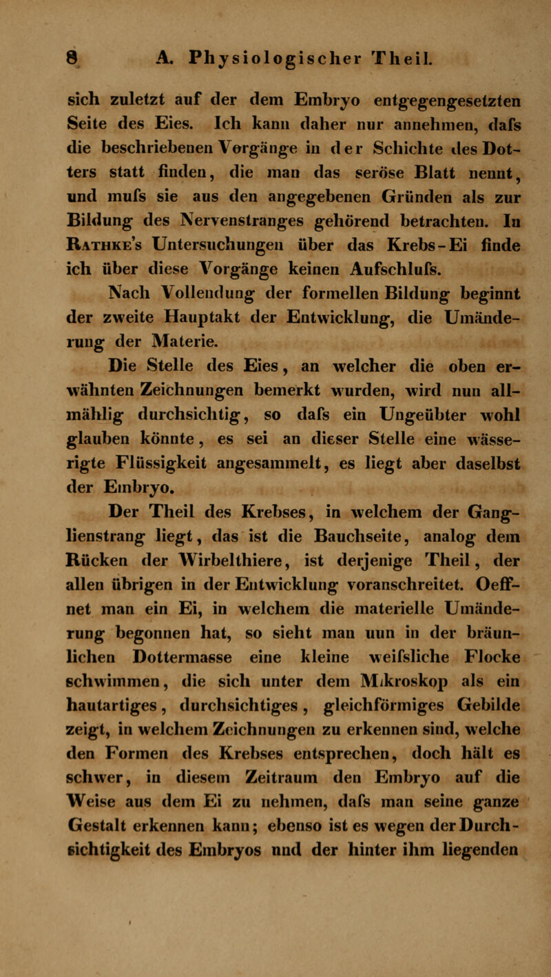 sich zuletzt auf der dem Embryo entgegengesetzten Seite des Eies. Ich kann daher nur annehmen, dafs die beschriebenen Vorgänge in der Schichte des Dot- ters statt finden, die man das seröse Blatt nennt, und mufs sie aus den angegebenen Gründen als zur Bildung des Nervenstranges gehörend betrachten. In Rathke's Untersuchungen über das Krebs-Ei finde ich über diese Vorgänge keinen Aufschlufs. Nach Vollendung der formellen Bildung beginnt der zweite Hauptakt der Entwicklung, die Umände- rung der Materie. Die Stelle des Eies, an welcher die oben er- wähnten Zeichnungen bemerkt wurden, wird nun all- mählig durchsichtig, so dafs ein Ungeübter wohl glauben könnte, es sei an dieser Stelle eine wässe- rigte Flüssigkeit angesammelt, es liegt aber daselbst der Embryo, Der Theil des Krebses, in welchem der Gang- lienstrang liegt, das ist die Bauchseite, analog dem Rücken der Wirbelthiere, ist derjenige Theil, der allen übrigen in der Entwicklung voranschreitet. Oeff- net man ein Ei, in welchem die materielle Umände- rung begonnen hat, so sieht man uun in der bräun- lichen Dotterma«se eine kleine weifsliche Flocke schwimmen, die sich unter dem Mikroskop als ein hautartiges, durchsichtiges, gleichförmiges Gebilde zeigt, in welchem Zeichnungen zu erkennen sind, welche den Formen des Krebses entsprechen, doch hält es schwer, in diesem Zeitraum den Embryo auf die Weise aus dem Ei zu nehmen, dafs man seine ganze Gestalt erkennen kann; ebenso ist es wegen der Durch- sichtigkeit des Embryos und der hinter ihm liegenden