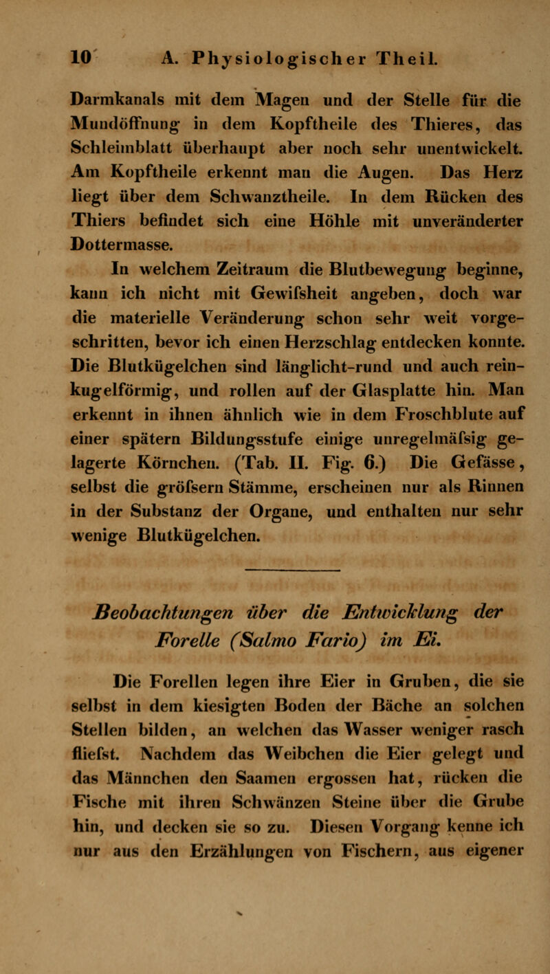 Darmkanals mit dem Magen und der Stelle für die MundöfFnung in dem Kopftheile des Thieres, das Schleimblatt überhaupt aber noch sehr unentwickelt. Am Kopftheile erkennt man die Augen. Das Herz liegt über dem Schwanztheile. In dem Rücken des Thiers befindet sich eine Höhle mit unveränderter Dottermasse. In welchem Zeitraum die Blutbewegung beginne, kann ich nicht mit Gewifsheit angeben, doch war die materielle Veränderung schon sehr weit vorge- schritten, bevor ich einen Herzschlag entdecken konnte. Die Blutkügelchen sind länglicht-rund und auch rein- kugelförmig, und rollen auf der Glasplatte hin. Man erkennt in ihnen ähnlich wie in dem Froschblute auf einer spätem Bildungsstufe einige unregelmäfsig ge- lagerte Körnchen. (Tab. II. Fig. 6.) Die Gefässe, selbst die gröfsern Stämme, erscheinen nur als Rinnen in der Substanz der Organe, und enthalten nur sehr wenige Blutkügelchen. Beobachtungen über die EntwicJclung der Forelle (Salmo Fario) im Ei. Die Forellen legen ihre Eier in Gruben, die sie selbst in dem kiesigten Boden der Bäche an solchen Stellen bilden, an welchen das Wasser weniger rasch fliefst. Nachdem das Weibchen die Eier gelegt und das Männchen den Saamen ergossen hat, rücken die Fische mit ihren Schwänzen Steine über die Grube hin, und decken sie so zu. Diesen Vorgang kenne ich nur aus den Erzählungen von Fischern, aus eigener