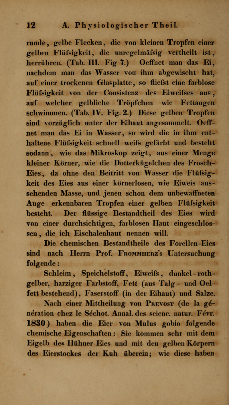 runde, gelbe Flecken, die von kleinen Tropfen einer gelben Flüfsigkeit, die iinregehnäfsig veftheilt ist, herrühren. (Tab. III. Fig 7.) OefFnet man das Ei, nachdem man das Wasser von ihm abgefischt hat, auf einer trockenen Glasplatte, so fliefst eine farblose Flüfsigkeit von der Consistenz des Eiweifses aus, auf welcher gelbliche Tröpfchen wie Fettaugen schwimmen. (Tab. IV. Fig. 2.) Diese gelben Tropfen sind vorzüglich unter der Eihaut angesammelt. OefF- net man das Ei in Wasser, so wird die in ihm ent- haltene Flüfsigkeit schnell weifs gefärbt und besteht sodann, w ie das Mikroskop zeigt, aus einer Menge kleiner Körner, wie die Dotterkügelchen des Frosch- Eies, da ohne den Beitritt von Wasser die Flüfsig- keit des Eies aus einer körnerlosen, wie Eiweis aus- sehenden Masse, und jenen schon dem unbewaffneten Auge erkennbaren Tropfen einer gelben Flüfsigkeit besteht. Der flüssige Bestandtheil des Eies wird von einer durchsichtigen, farblosen Haut eingeschlos- sen , die ich Eischalenhaut nennen will. Die chemischen Bestandtheile des Forellen-Eies sind nach Herrn Prof. Frommherz's Untersuchung folgende: Schleim, SpeichelstofF, Eiweifs, dunkel-roth- gelber, harziger Farbstoff, Fett (aus Talg- und Oel- fett bestehend), Faserstoff (in der Eihaut) und Salze. Nach einer Mittheilung von Prevost (de la ge- neration chez le Sechot. Annal. des scienc. natur. Fevr. 1830) haben die Eier von Mulus gobio folgende chemische Eigenschaften: Sie kommen sehr mit dem Eigelb de« Hühner Eies und mit den gelben Körpern des Eierstockes der Kuh überein; wie diese haben