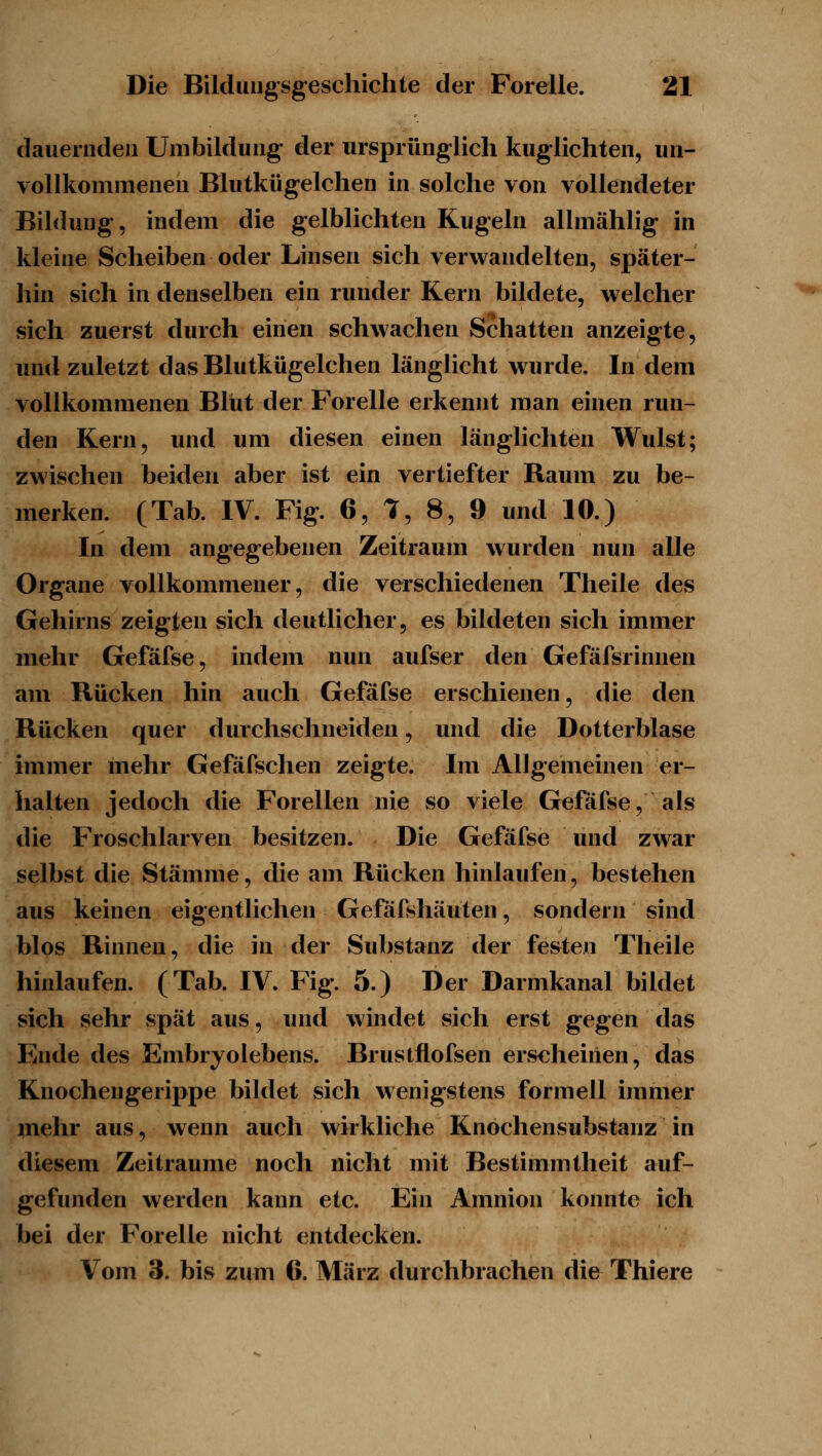 dauernden Umbildung der ursprünglich kuglichten, un- vollkommenen Blutkügelchen in solche von vollendeter Bildung, indem die gelblichten Kugeln allmählig in kleine Scheiben oder Linsen sich verwandelten, später- hin vsich in denselben ein runder Kern bildete, welcher sich zuerst durch einen schwachen Schatten anzeigte, und zuletzt das Blutkügelchen länglicht wurde. In dem vollkommenen Blut der Forelle erkennt man einen run- den Kern, und um diesen einen länglichten Wulst; zwischen beiden aber ist ein vertiefter Raum zu be- merken. (Tab. IV. Fig. 6, 1, 8, 9 und 10.) In dem angegebenen Zeitraum wurden nun alle Organe vollkommener, die verschiedenen Theile des Gehirns zeigten sich deutlicher, es bildeten sich immer mehr Gefäfse, indem nun aufser den Gefäfsrinnen am Rücken hin auch Gefäfse erschienen, die den Rücken quer durchschneiden, und die Dotterblase immer mehr Gefäfschen zeigte. Im Allgemeinen er- halten jedoch die Forellen nie so viele Gefäfse, als die Froschlarven besitzen. Die Gefäfse und zwar selbst die Stämme, die am Rücken hinlaufen, bestehen aus keinen eigentlichen Gefäfshäuten, sondern sind blos Rinnen, die in der Substanz der festen Theile hinlaufen. (Tab. IV. Fig. 5.) Der Darmkanal bildet sich sehr spät aus, und windet sich erst gegen das Ende des Embryolebens. Brustflofsen erscheinen, das Knochengerippe bildet sich wenigstens formell immer inehr aus, wenn auch wirkliche Knochensubstanz in diesem Zeiträume noch nicht mit Bestimmtheit auf- gefunden werden kann etc. Ein Amnion konnte ich bei der Forelle nicht entdecken. Vom 3. bis zum 6. März durchbrachen die Thiere