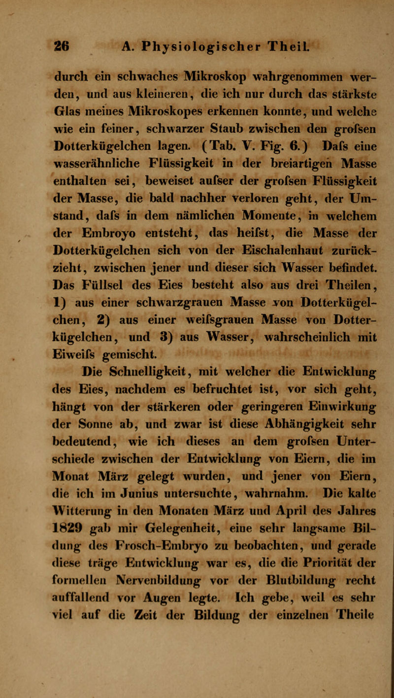 durch ein schwaches Mikroskop wahrgenommen wer- den, und aus kleineren, die ich nur durch das stärkste Glas meines Mikroskopes erkennen konnte, und welche wie ein feiner, schwarzer Staub zwischen den grofsen Dotterkiigelchen lagen. (Tab. V. Fig. 6.) Dafs eine wasserähnliche Flüssigkeit in der breiartigen Masse enthalten sei, beweiset aufser der grofsen Flüssigkeit der Masse, die bald nachher verloren geht, der Um- stand, dafs in dem nämlichen Momente, in welchem der Embroyo entsteht, das heifst, die Masse der Dotterkügelchen sich von der Eischalenhaut zurück- zieht, zwischen jener und dieser sich Wasser befindet. Das Füllsel des Eies besteht also aus drei Theilen, 1) aus einer schwarzgrauen Masse von Dotterkügel- chen, 2) aus einer weifsgrauen Masse von Dotter- kügelchen, und 3) aus Wasser, wahrscheinlich mit Eiweifs gemischt. Die Schnelligkeit, mit welcher die Entwicklung des Eies, nachdem es befruchtet ist, vor sich geht, hängt von der stärkeren oder geringeren Einwirkung der Sonne ab, und zwar ist diese Abhängigkeit sehr bedeutend, wie ich dieses an dem grofsen Unter- schiede zwischen der Entwicklung von Eiern, die im Monat März gelegt wurden, und jener von Eiern, die ich im Junius untersuchte, wahrnahm. Die kalte Witterung in den Monaten März und April des Jahres 1829 gab mir Gelegenheit, eine sehr langsame Bil- dung des Frosch-Embryo zu beobachten, und gerade diese träge Entwicklung war es, die die Priorität der formellen Nervenbildung vor der Blutbildung recht auffallend vor Augen legte. Ich gebe, weil es sehr viel auf die Zeit der Bildung der einzelnen Theile