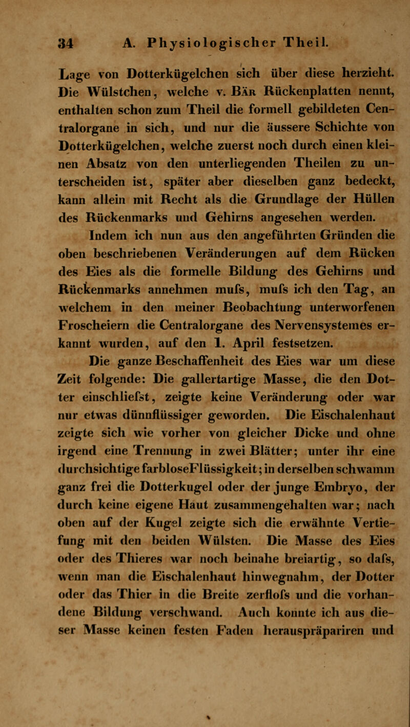 Lage von Dotterkügelchen sich über diese herzieht. Die Wülstchen, welche v. Bär Rückenplatten nennt, enthalten schon zum Theil die formell gebildeten Cen- tralorgane in sich, und nur die äussere Schichte von Dotterkügelchen, welche zuerst noch durch einen klei- nen Absatz von den unterliegenden Theilen zu un- terscheiden ist, später aber dieselben ganz bedeckt, kann allein mit Recht als die Grundlage der Hüllen des Rückenmarks und Gehirns angesehen werden. Indem ich nun aus den angeführten Gründen die oben beschriebenen Veränderungen auf dem Rücken des Eies als die formelle Bildung des Gehirns und Rückenmarks annehmen mufs, mufs ich den Tag, an welchem in den meiner Beobachtung unterworfenen Froscheiern die Centralorgane des Nervensystemes er- kannt w^urden, auf den 1. April festsetzen. Die ganze Beschaffenheit des Eies war um diese Zeit folgende: Die gallertartige Masse, die den Dot- ter einschliefst, zeigte keine Veränderung oder war nur etwas dünnflüssiger geworden. Die Eischalenhaut zeigte sich wie vorher von gleicher Dicke und ohne irgend eine Trennung in zwei Blätter; unter ihr eine durchsichtige farbloseFlüssigkeit; in derselben schwamm ganz frei die Dotterkugel oder der junge Embryo, der durch keine eigene Haut zusammengehalten war; nach oben auf der Kugel zeigte sich die erwähnte Vertie- fung mit den beiden Wülsten. Die Masse des Eies oder des Thieres war noch beinahe breiartig, so dafs, wenn man die Eischalenhaut hinwegnahm, der Dotter oder das Thier in die Breite zerflofs und die vorhan- dene Bildung verschwand. Auch konnte ich aus die- ser Masse keinen festen Faden herauspräpariren und