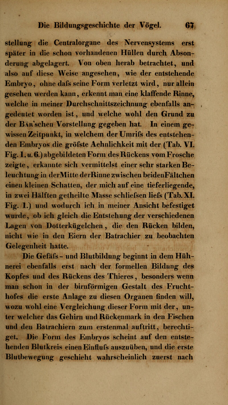 Stellung die Centralorgane des Nervensystems erst später in die schon vorhandenen Hüllen durch Abson- derung abgelagert. Von oben herab betrachtet ^ und also auf diese Weise angesehen, wie der entstehende Embryo, ohne dafs seine Form verletzt wird, nur allein gesehen werden kann, erkennt man eine klaffende Rinne, welche in meiner Durchschnittszeichnung ebenfalls an- gedeutet worden ist, und welche wohl den Grund zu der Bär sehen Vorstellung gegeben hat. In einem ge- wissen Zeitpunkt, in welchem der Umrifs des entstehen- den Embryos die gröfste Aehnlichkeit mit der (Tab. VI. Fig. 1. u. 6.) abgebildeten Form des Rückens vom Frosche zeigte, erkannte sich vermittelst einer sehr starken Be- leuchtung in derMitte derRinne zwischen beidenFältchen einen kleinen Schatten, der mich auf eine tieferliegende, in zwei Hälften getheilte Masse schliefsen liefs (Tab. XI. Fig. 1.) und wodurch ich in meiner Ansicht befestiget wurde, ob ich gleich die Entstehung der verschiedenen Lagen von Dotterkügelchen, die den Rücken bilden, nicht wie in den Eiern der Batrachier zu beobachten Gelegenheit hatte. • Die Gefäfs- und Blutbildung beginnt in dem Hüh- nerei ebenfalls erst nach der formellen Bildung des Kopfes und des Rückens des Thieres, besonders wenn man schon in der birnförmigen Gestalt des Frucht- hofes die erste Anlage zu diesen Organen finden will, wozu wohl eine Vergleichung dieser Form mit der, un- ter welcher das Gehirn und Rückenmark in den Fischen und den Batrachiern zum erstenmal auftritt, berechti- get. Die Form des Embryos scheint auf den entste- henden Blutkreis einen Einflufs auszuüben, und die erste Blutbewegung geschieht wahrscheinlich zuerst nach