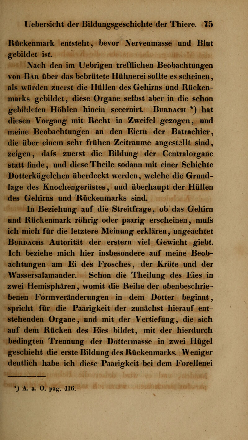 Rückenmark entsteht, bevor Nervenmasse und Blut gebildet ist. Nach den im Uebrigen trefflichen Beobachtungen von Bär über das bebrütete Hühnerei sollte es scheinen, als würden zuerst die Hüllen des Gehirns und Rücken- marks gebildet, diese Organe selbst aber in die schon gebildeten Höhlen hinein secernirt. Burdach *) hat diesen Vorgang mit Recht in Zweifel gezogen, und meine Beobachtungen an den Eiern der Batrachier, die über einem sehr frühen Zeiträume angestallt sind, zeigen, dafs zuerst die Bildung der Centralorgane statt finde, und diese Theile sodann mit einer Schichte Dotterkügelchen überdeckt w erden, welche die Grund- lage des Knochengerüstes, und überhaupt der Hüllen des Gehirns und Rückenmarks sind. In Beziehung auf die Streitfrage, ob das Gehirn und Rückenmark röhrig oder paarig erscheinen, mufs ich mich für die letztere Meinung erklären, ungeachtet Bürdachs Autorität der erstem viel Gewicht giebt. Ich beziehe mich hier insbesondere auf meine Beob- achtungen am Ei des Frosches, der Kröte und der Wassersalamander. Schon die Theilung des Eies in zwei Hemisphären, womit die Reihe der obenbeschrie- benen Formveränderungen in dem Dotter beginnt, spricht für die Paarigkeit der zunächst hierauf ent- stehenden Organe, und mit der Vertiefung, die sich auf dem Rücken des Eies bildet, mit der hierdurch bedingten Trennung der Dottermasse in zwei Hügel geschieht die erste Bildung des Rückenmarks. Weniger deutlich habe ich diese Paarigkeit bei dem Forellenei *J A. a. O. pag. 416.