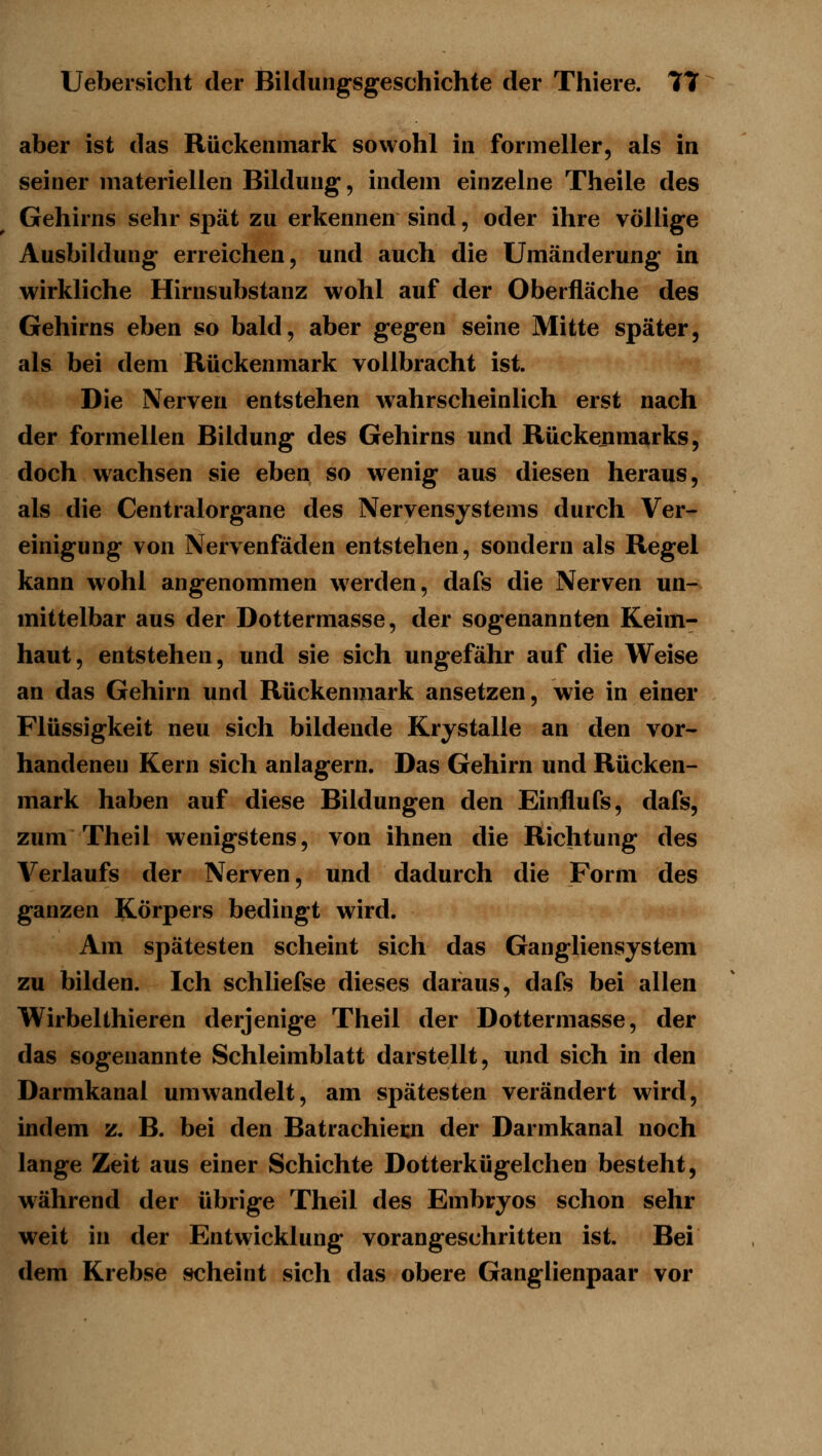 aber ist das Rückenmark sowohl in forineller, als in seiner materiellen Bildung, indem einzelne Theile des Gehirns sehr spät zu erkennen sind, oder ihre völlige Ausbildung erreichen, und auch die Umänderung in wirkliche Hirnsubstanz wohl auf der Oberfläche des Gehirns eben so bald, aber gegen seine Mitte später, als bei dem Rückenmark vollbracht ist. Die Nerven entstehen wahrscheinlich erst nach der formellen Bildung des Gehirns und Rückenmarks, doch wachsen sie eben so wenig aus diesen heraus, als die Centralorgane des Nervensystems durch Ver- einigung von Nervenfäden entstehen, sondern als Regel kann wohl angenommen w^erden, dafs die Nerven un- mittelbar aus der Dottermasse, der sogenannten Keim- haut , entstehen, und sie sich ungefähr auf die Weise an das Gehirn und Rückenmark ansetzen, wie in einer Flüssigkeit neu sich bildende Krystalle an den vor- handenen Kern sich anlagern. Das Gehirn und Rücken- mark haben auf diese Bildungen den Einflufs, dafs, zum Theil wenigstens, von ihnen die Richtung des Verlaufs der Nerven, und dadurch die Form des ganzen Körpers bedingt wird. Am spätesten scheint sich das Gangliensystem zu bilden. Ich schliefse dieses daraus, dafs bei allen Wirbelthieren derjenige Theil der Dottermasse, der das sogenannte Schleimblatt darstellt, und sich in den Darmkanal umwandelt, am spätesten verändert wird, indem z. B. bei den Batrachiecn der Darmkanal noch lange Zeit aus einer Schichte Dotterkügelchen besteht, während der übrige Theil des Embryos schon sehr weit in der Entwicklung vorangeschritten ist. Bei dem Krebse scheint sich das obere Ganglienpaar vor