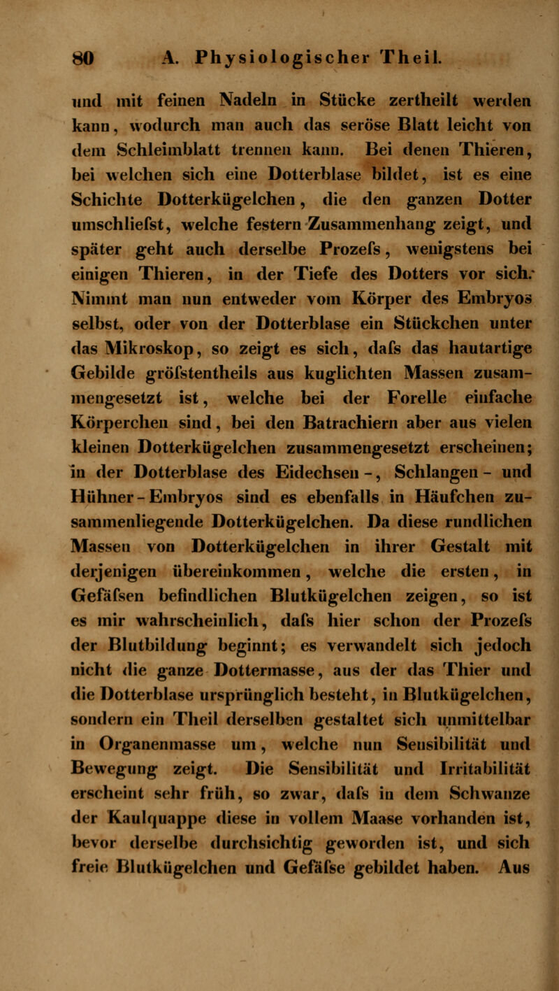 und mit feinen Nadeln in Stücke zertheilt werden kann, wodurch man auch das seröse Blatt leicht von dem Schleimblatt trennen kann. Bei denen Thieren, bei welchen sich eine Dotterbiase bihlet, ist es eine Schichte Dotterkügelchen, die den ganzen Dotter umschiiefst, welche festern Zusammenhang zeigt, und später geht auch derselbe Prozefs, wenigstens bei einigen Thieren, in der Tiefe des Dotters vor sich/ Nimmt man nun entweder vom Körper des Embryos selbst, oder von der Dotterbiase ein Stückchen unter das Mikroskop, so zeigt es sich, dafs das hautartige Gebilde gröfstentheils aus kuglichten Massen zusam- mengesetzt ist, w^elche bei der Forelle einfache Körperchen sind, bei den Batrachiern aber aus vielen kleinen Dotterkügelchen zusammengesetzt erscheinen; in der Dotterbiase des Eidechsen -, Schlangen - und Hühner-Embryos sind es ebenfalls in Häufchen zu- sammenhegende Dotterkügelchen. Da diese rundlichen Massen von Dotterkügelchen in ihrer Gestalt mit derjenigen übereinkommen, welche die ersten, in Gefäfsen befindlichen Blutkügelchen zeigen, so ist es mir wahrscheinlich, dafs hier schon der Prozefs der Blutbildung beginnt; es verwandelt sich jedoch nicht die ganze Dottermasse, aus der das Thier und die Dotterbiase ursprünglich besteht, in Blutkügelchen, sondern ein Theil derselben gestaltet sich unmittelbar in Organenmasse um, welche nun Sensibilität und Bewegung zeigt. Die Sensibilität und Irritabilität erscheint sehr früh, so zwar, dafs in dem Schwänze der Kaulquappe diese in vollem Maase vorhanden ist, bevor derselbe durchsichtig geworden ist, und sich freie Blutkügelchen und Gefafse gebildet haben. Aus