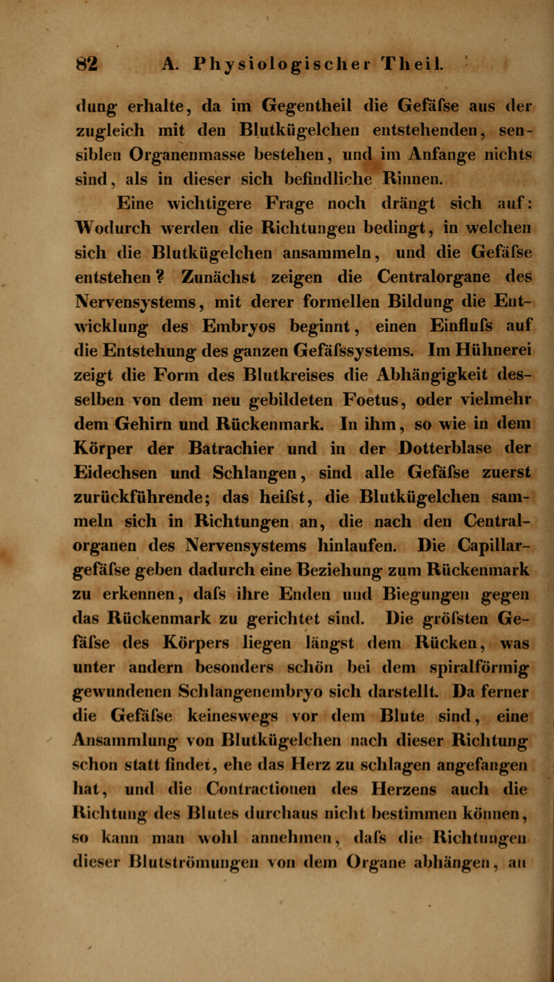 düng erhahe, da im Gegentheil die Gefiifse aus der zugleich mit den Blutkügelchen entstehenden, sen- siblen Organenmasse bestehen, und im Anfange nichts sind, als in dieser sich befindliche Rinnen. Eine wichtigere Frage noch drängt sich auf: Wodurch werden die Richtungen bedingt, in welchen sich die Blutkügelchen ansammeln, und die Gefäfse entstehen ? Zunächst zeigen die Centralorgane des Nervensystems, mit derer formellen Bildung die Ent- wicklung des Embryos beginnt, einen Einflufs auf die Entstehung des ganzen Gefäfssystems. Im Hühnerei zeigt die Form des Blutkreises die Abhängigkeit des- selben von dem neu gebildeten Foetus, oder vielmehr dem Gehirn und Rückenmark. In ihm, so wie in dem Körper der Batrachier und in der Dotterblase der Eidechsen und Schlangen, sind alle Gefäfse zuerst zurückführende; das heifst, die Blutkügelchen sam- meln sich in Richtungen an, die nach den Central- organen des Nervensystems hinlaufen. Die Capillar- geföfse geben dadurch eine Beziehung zum Rückenmark zu erkennen, dafs ihre Enden und Biegungen gegen das Rückenmark zu gerichtet sind. Die gröfsten Ge- fäfse des Körpers liegen längst dem Rücken, was unter andern besonders scliön bei dem spiralförmig gewundenen Schlangenembryo sich darstellt. Da ferner die Gefiifse keineswegs vor dem Blute sind, eine Ansammlung von Blutkügelchen nach dieser Richtung schon statt findei, ehe das Herz zu schlagen angefangen hat, und die Contractionen des Herzens auch die Richtung des Blutes durchaus niclit bestimmen können, so kann man wolil annehmen, dafs die Richtungen dieser Blutströmungen von dem Organe abhängen, an